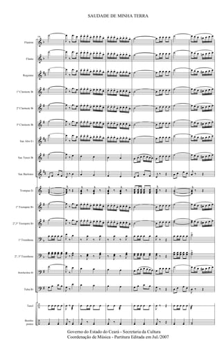 &
&
&
&
&
&
&
&
&
&
&
&
?
?
?
?
÷
÷
b
b
##
#
#
#
##
#
##
#
#
b
b
#
#
Flautim
Flauta
Requinta
1º Clarinete Bb
2º Clarinete Bb
3º Clarinete Bb
Sax Alto Eb
Sax Tenor Bb
Sax Barítono
Trompas Eb
1º Trompete Bb
2º,3º Trompete Bb
1º Trombone
2º, 3º Trombone
Bombardino Bb
Tuba Bb
Tarol
Bombo
pratos
106
˙
˙
˙
˙
˙
˙
˙
˙
œ œ œ œ
˙˙˙
˙
˙
œ œ œ œ œ
œœ œœ œœ œœ œœ
˙
œ œ œ œ
œ œ œ œ œ
¿œ ¿œ
J
œ
‰
.œ œ
J
œ
‰
.œ œ
J
œ
‰
.œ œ
J
œ
‰
.œ œ
J
œ
‰
.œ œ
J
œ
‰
.œ œ
J
œ
‰
.œ œ
J
œ
‰ œ
j
œ
‰ œ
j
œœœ
‰ Œ
J
œ
‰
.œ œ
J
œ
‰
.œ œ
J
œ
‰
œ
J
œœ
‰
œœ
J
œ
‰
œ
J
œ ‰
œ
J
œ ‰ œ
æ
j
¿œ ‰ ¿œ
œ. œ. œ.
œ. œ. œ. œ.
œ.
œ. œ. œ.
œ. œ. œ. œ.
œ.
œ. œ. œ.
œ. œ. œ. œ.
œ.
œ. œ. œ.
œ. œ. œ. œ.
œ.
œ. œ. œ.
œ. œ. œ. œ.
œ.
œ. œ. œ.
œ. œ. œ. œ.
œ.
œ. œ. œ.
œ. œ. œ. œ.
œ.
œ œ
œ œ
j
œœœ
‰
j
œœœ
‰
œ. œ. œ.
œ. œ. œ. œ.
œ.
œ. œ. œ.
œ. œ. œ. œ.
œ.
‰ J
œ
‰ J
œ
‰
J
œœ ‰ J
œœ
œ œ
œ œ
œ œ œ œ œ
j
¿œ ‰ ¿œ
œ. œ. œ.
œ. œ. œ. œ.
œ.
œ. œ. œ.
œ. œ. œ. œ.
œ.
œ. œ. œ.
œ. œ. œ. œ.
œ.
œ. œ. œ.
œ. œ. œ. œ. œ.
œ. œ. œ.
œ. œ. œ. œ. œ.
œ. œ. œ.
œ. œ. œ. œ. œ.
œ. œ. œ.
œ. œ. œ. œ.
œ.
œ œ
œ œ
j
œœœ
‰
j
œœœ
‰
œ. œ. œ.
œ. œ. œ. œ. œ.
œ. œ. œ.
œ. œ. œ. œ. œ.
‰ J
œ
‰ J
œ
‰
J
œœ ‰ J
œœ
œ œ
œ œ
œ œ œ
æ
j
¿œ ‰ ¿œ
˙
˙
˙
˙
˙
˙
˙
œ œ œ œ œ œ œ
œ œ œ œ
œœœ
œœœ
œœœ
œœœ
œœœ
˙
˙
œ œ œ œ œ
œœ œœ œœ œœ œœ
œ œ œ œ œ œ œ
œ œ œ œ
œ œ œ œ œ
¿œ ¿œ
œ œ œ œ œ
œ œ œ œ œ
œ œ œ œ œ
œ œ œ œ œ
œ œ œ œ œ
œ œ œ œ œ
œ œ œ œ œ
œ
œ œ œ œ
j
œ
‰ Œ
j
œœœ
‰ Œ
œ œ œ œ œ
œ œ œ œ œ
J
œ
‰ Œ
J
œœ ‰ Œ
œ œ œ œ œ
J
œ ‰ Œ
J
œ ‰ Œ
j
¿œ ‰ Œ
˙
˙
˙
˙
˙
˙
˙
˙
œ œ œ œ
˙˙˙
˙
˙˙
œ œ œ œ œ
œœ œœ œœ œœ œœ
˙
œ œ œ œ
œ œ œ œ œ
¿œ ¿œ
œ œ œ œn œ œ œ
œ œ œ œn œ œ œ
œ œ œ œ# œ œ œ
œ œ œ œ# œ œ œ
œ œ œ œ# œ œ œ
œ œ œ œ# œ œ œ
œ œ œ œ# œ œ œ
œ œ œ œ# œ œ œ
j
œ ‰ Œ
j
œœœ
‰ Œ
œ œ œ œ# œ œ œ
œœ œ œ œ# œ œ œ
˙>
˙˙
>
œ œ œ œ# œ œ œ
J
œ ‰ Œ
˙
æ
˙˙
SAUDADE DE MINHA TERRA
Governo do Estado do Ceará - Secretaria da Cultura
Coordenação de Música - Partitura Editada em Jul./2007
 