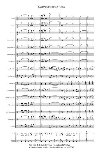 &
&
&
&
&
&
&
&
&
&
&
&
?
?
?
?
÷
÷
b
b
##
#
#
#
##
#
##
#
#
b
b
#
#
Flautim
Flauta
Requinta
1º Clarinete Bb
2º Clarinete Bb
3º Clarinete Bb
Sax Alto Eb
Sax Tenor Bb
Sax Barítono
Trompas Eb
1º Trompete Bb
2º,3º Trompete Bb
1º Trombone
2º, 3º Trombone
Bombardino Bb
Tuba Bb
Tarol
Bombo
pratos
114
˙
˙
˙
˙
˙
˙
˙
˙
œ œ œ œ
˙˙˙
˙
˙
œœ œœ œœ œœ œœ
œœ œœ œœ œœ œœ
˙
œ œ œ œ
œ œ œ œ œ
¿œ ¿œ
J
œ
‰
.œ œ
J
œ
‰
.œ œ
J
œ
‰
.œ œ
J
œ
‰
.œ œ
J
œ
‰
.œ œ
J
œ
‰
.œ œ
J
œ
‰
.œ œ
J
œ
‰
.œ œ
j
œ
‰ .œ œ
j
œœœ
‰ Œ
J
œ
‰
.œ œ
J
œ
‰
.œ œ
J
œ
œ
‰
.œ œ
J
œœ
‰
œ
J
œ
‰
.œ œ
J
œ ‰
.œ œ
J
œ ‰ œ
æ
j
¿œ ‰ ¿œ
.œ
J
œ
.œ
J
œ
.œ
J
œ
.œ
J
œ
.œ
J
œ
.œ
J
œ
.œ
J
œ
.œ
J
œ
˙
>
˙˙˙>
.œ
J
œ
.œ
J
œ
˙>
˙˙
>
.œ
J
œ
˙>
œ œ ‰
J
œ
j
¿œ ‰
j
¿œ ‰
œ œ œ œ œ
œ œ œ œ œ
œ œ œ œ œ
œ œ œ œ œ
œ œ œ œ œ
œ œ œ œ œ
œ œ œ œ œ
œ œ œ œ œ
˙
>
œœœ>
œœœ>
œ œ œ œ œ
œ œ œ œ œ
˙>
˙˙
>
œ œ œ œ œ
˙>
‰
J
œ ‰
J
œ
j
¿œ ‰
j
¿œ ‰
˙
Ÿ
˙
Ÿ
˙
Ÿ
˙
Ÿ
˙
Ÿ
˙
Ÿ
˙
Ÿ
œ œ œ œ œ œ œ
œ œ œ# œ
˙˙˙#
˙
˙˙#
˙#
˙˙
œ œ œ œ œ œ œ
œ œ œ# œ
‰
J
œ ‰
J
œ
j
¿œ ‰
j
¿œ ‰
J
œ
‰ Œ
J
œ
‰ Œ
J
œ
‰ Œ
J
œ
‰ Œ
J
œ
‰ Œ
J
œ
‰ Œ
J
œ
‰ Œ
J
œ ‰ .œ
>
œ
j
œ ‰ Œ
j
œœœ ‰ Œ
J
œ
‰ .œ
>
œ
J
œœ ‰ .œ
>
œ
J
œ
‰
.œ>
œ
J
œœ ‰ Œ
J
œ
‰
.œ>
œ
J
œ
‰ Œ
J
œ ‰ œ>
æ
j
¿œ ‰ ¿œ>
˙
˙
˙
˙
˙
˙
˙
j
œ
‰ j
œ.
‰
j
œ
‰ j
œ.
‰
‰
j
œœœ
‰
j
œœœ
j
œ
‰ j
œ.
‰
j
œ
‰ j
œ.
‰
J
œ ‰ J
œ.
‰
‰ J
œœ ‰ J
œœ
J
œ ‰ J
œ.
‰
J
œ ‰ J
œ.
‰
œ œœœ œ
j
¿œ ‰ ¿œ
˙
˙
˙
˙
˙
˙
˙
J
œ. ‰ .œ> œ
j
œ.
‰ j
œ
‰
‰
j
œœœ
‰
j
œœœ
J
œ. ‰ .œ> œ
J
œ. ‰ .œ> œ
J
œ.
‰
.œ> œ
‰ J
œœ ‰ J
œœ
J
œ.
‰
.œ> œ
J
œ.
‰ J
œ ‰
œ œ œ
æ
j
¿œ ‰ ¿œ
˙
˙
˙
˙
˙
˙
˙
J
œ ‰
j
œ. ‰
j
œ
‰ j
œ.
‰
‰
j
œœœ ‰
j
œœœ
J
œ ‰
j
œ. ‰
J
œ ‰
j
œ. ‰
J
œ
‰ J
œ.
‰
‰ J
œœ ‰ J
œœ
J
œ
‰ J
œ.
‰
J
œ
‰ J
œ.
‰
«
2
«
2
˙
˙
˙
˙
˙
˙
˙
J
œ. ‰
.œ> œ
j
œ.
‰ j
œ ‰
‰
j
œœœ ‰
j
œœœ
J
œ. ‰
.œ> œ
J
œ. ‰
.œ> œ
J
œ.
‰
.œ> œ
‰ J
œœ ‰ J
œœ
J
œ.
‰
.œ> œ
J
œ.
‰ J
œ
‰
SAUDADE DE MINHA TERRA
Governo do Estado do Ceará - Secretaria da Cultura
Coordenação de Música - Partitura Editada em Jul./2007
 