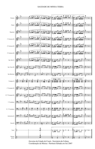 &
&
&
&
&
&
&
&
&
&
&
&
?
?
?
?
÷
÷
b
b
##
#
#
#
##
#
##
#
#
b
b
#
#
..
..
..
..
..
..
..
..
..
..
..
..
..
..
..
..
..
..
Flautim
Flauta
Requinta
1º Clarinete Bb
2º Clarinete Bb
3º Clarinete Bb
Sax Alto Eb
Sax Tenor Bb
Sax Barítono
Trompas Eb
1º Trompete Bb
2º,3º Trompete Bb
1º Trombone
2º, 3º Trombone
Bombardino Bb
Tuba Bb
Tarol
Bombo
pratos
131 ˙
˙
˙
˙
˙
˙
˙
œ .œ œ
j
œ
‰ .œ œ
‰
j
œœœ ‰
j
œœœ
œ .œ œ
œ .œ œ
œ .œ œ
‰ J
œœ ‰ J
œœ
œ .œ œ
J
œ
‰
.œ œ
œ œ œ œ œ œ
œ œ œ œ œ œ
œ œ œ œ œ œ
œ œ œ œ œ œ
œ œ œ œ œ œ
œ œ œ œ œ œ
œ œ œ œ œ œ
.œ œ .œ œ
j
œ ‰ j
œ
‰
‰
j
œœœ
‰
j
œœœ
.œ œ .œ œ
.œ œ .œ œ
.œ œ .œ œ
‰ J
œœ ‰ J
œœ
.œ œ .œ œ
J
œ
‰ J
œ ‰
«
2
«
2
œ œ œ œ œ œ
œ œ œ œ œ œ
œ œ œ œ œ œ
œ œ œ œ œ œ
œ œ œ œ œ œ
œ œ œ œ œ œ
œ œ œ œ œ œ
.œ œ .œ œ
j
œ# ‰ j
œ ‰
‰
j
œœœ# ‰
j
œœœ
.œ œ .œ œ
.œ œ .œ œ
.œ œ .œ œ
‰
J
œœ ‰
J
œœ
.œ œ .œ œ
J
œ# ‰ j
œ ‰
1.
œ œ œ œ
œ œ. œ.
œ œ œ œ
œ œ. œ.
œ œ œ œ
œ œ. œ.
œ œ œ œ
œ œ. œ.
œ œ œ œ
œ œ. œ.
œ œ œ œ
œ œ. œ.
œ œ œ œ œ
œ œ œ œ œ
œ ≈. œ œ œ
1.
œœœ
œœœ
œœœ
œœœ
œœœ
œ œ œ œ œ
œ œ œ œ œ
œ œ œ œ œ
œœ œœ œœ œœ œœ
œ œ œ œ œ
œ ≈. œ œ œ
1.
œ œ œ œ œ
¿œ ¿œ
œ œ œ œ œ
œ œ œ œ œ
œ œ œ œ œ
œ
œ œ œ œ
œ œ œ œ œ
œ œ œ œ œ
J
œ
‰ Œ
œ œ œ œ œ
j
œ
‰ Œ
j
œœœ
‰ Œ
œ œ œ œ œ
œ œ œ œ œ
J
œ
‰ Œ
J
œœ ‰ Œ
œ œ œ œ œ
J
œ ‰ Œ
J
œ ‰ Œ
j
¿œ ‰ Œ
2.
œ œ œ œ
œ œ. œ.
œ œ œ œ
œ œ. œ.
œ œ œ œ
œ œ. œ.
œ œ œ œ
œ œ. œ.
œ œ œ œ
œ œ. œ.
œ œ œ œ
œ œ. œ.
œ œ œ œ œ
œ œ œ œ œ
œ ≈. œ œ œ
2.
œœœ
œœœ
œœœ
œœœ
œœœ
œ œ œ œ œ
œ œ œ œ œ
œ œ œ œ œ
œœ œœ œœ œœ œœ
œ œ œ œ œ
œ ≈. œ œ œ
2.
œ œ œ œ œ
¿œ ¿œ
J
œ
‰ Œ
J
œ
‰ Œ
J
œ
‰ Œ
J
œ
‰ Œ
J
œ ‰ Œ
J
œ ‰ Œ
J
œ
‰ Œ
J
œ ‰ Œ
j
œ
‰ Œ
j
œœœ
‰ Œ
J
œ ‰ Œ
J
œ ‰ Œ
J
œ
‰ Œ
J
œœ ‰ Œ
J
œ
‰ Œ
J
œ ‰ Œ
J
œ ‰ Œ
j
¿œ ‰ Œ
SAUDADE DE MINHA TERRA
Governo do Estado do Ceará - Secretaria da Cultura
Coordenação de Música - Partitura Editada em Jul./2007
 