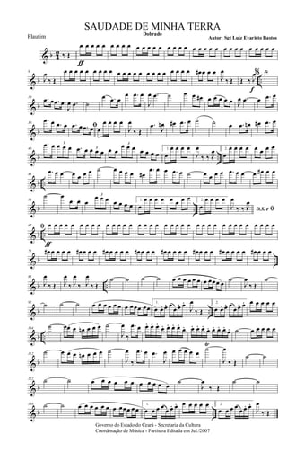 & b 4
2 ‰ Œ
œ
ƒ
œ œ œ œ œ œ œ œ œ œ œ œ œ œ œ œ œ œ œ œ œ œ œ œ œ œ œ œ œ œ œ
& b ..
9
J
œ
‰ Œ
œ œ œ œ œ œ œ œ œ œ œ œ œ œ œ œ œ œ œ œ œ œ œ# œ œ œ
J
œ
‰ Œ Œ ‰ J
œ
f
% ˙
& b
19 .œ œ .œ œ
J
œ .œ ˙
œ .œ œ
œ .œ œ
J
œ .œ ˙ œ œ œ# œ œ œ œ œ J
œ .œ œ .œ œ
& b
30
.œ œ .œ œ ﬁ.œ œ .œ œ œ
œ œ œ œ
J
œ
‰ Œ
.œ
J
œn œ# .œ œ ˙ ˙ œ .œ œn œ# .œ œ
& b ..
40
.œ œ œ œ œ
3
.œ œ œ œ œ3 œ œ
œ œ œ3
œ œ œ œ
1.
œ
œ œ œ œ
J
œ
‰ ‰ J
œ 2.
œ
œ œ œ œ œ œ œ œ
& b ..
48
.œ œ œ œ œ œ œ ˙ œ œ œ œ œ#
.œ œ œ .œ œ ˙ œ œ œ œ .œ œ œ œ œ# œ œ
& b ..
58
˙ œ
.œ œ œ
œ œ œ3
œ œ œ œ
1.
œ
œ œ œ œ œ œ œ œ 2.
œ
œ œ œ œ
D.S. e ﬁJ
œ
‰ ‰ J
œ
& b ..
67 ﬁ œ
ƒ
œ œ œ œ œ œ œ œ œ œ œ œ œ œ œ œ œ œ œ œ œ œ œ œ œ œ œ œ œ œ œ œ œ œ œ
& b ..
75 œ# œ œ œ œ œ# œ œ œ œ# œ œ œ œ œ# œ œ œ œ# œ œ œ œ œ# œ œ œ œ# œ œ œ œ œ# œ œ œ
& b ..
83
J
œ
‰ Œ J
œ
‰ J
œ
‰ J
œ
‰ Œ
˙ ˙ ˙ ˙ œ œ œ œ œ œ œ œœœ œ
˙
J
œ
‰ Œ
˙
& b ..
95
˙ ˙ ˙ œ œ œ œ œ œ œ œœœ œœ
1.
œ œ. œ. œ
œ œ. œ.
J
œ
‰ Œ
2.
œ œ. œ. œ
œ œ. œ. œ œ œ œ œ
& b ..
104
˙ œœ œ œn œ œ œ ˙
J
œ
‰
.œ œ œ. œ. œ.
œ. œ. œ. œ.
œ. œ. œ. œ.
œ. œ. œ. œ.
œ. ˙ œ œ œ œ œ
& b
112
˙ œ œ œ œn œ œ œ ˙
J
œ
‰
.œ œ .œ
J
œ œ œ œ œ œ ˙
Ÿ
J
œ
‰ Œ
˙ ˙
& b
122 ˙ ˙ œ œ œ œ œ œ œ œ œ œ œ
˙
J
œ
‰ Œ
˙ ˙
& b ..
130 ˙ ˙ œ œ œ œ œ œ œ œœœ œ œ
1.
œ œ œ œ
œ œ. œ. œ œ œ œ œ 2.
œ œ œ œ
œ œ. œ.
J
œ
‰ Œ
Governo do Estado do Ceará - Secretaria da Cultura
Coordenação de Música - Partitura Editada em Jul./2007
Dobrado
Autor: Sgt Luiz Evaristo Bastos
SAUDADE DE MINHA TERRA
Flautim
 