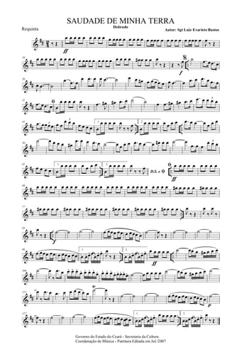 &
## 4
2 ‰ Œ
œ
ƒ
œ œ œ œ œ œ œ œ œ œœœ œ œ œ œ œ œ œœœ œ œ œ œ œ œ œœœ œ
J
œ
‰ Œ
&
## ..
10 œ œ œ œ œ œ œ œ œ œ œœœ œ œ œ œ œ œ œ œ œ œ# œ œ œ
J
œ
‰ Œ Œ ‰ J
œ
f
% ˙ .œ œ .œ œ
&
##
20
J
œ .œ ˙
œ .œ œ
œ .œ œ
J
œ .œ ˙ œ œ œ# œ œ œ œ œ J
œ .œ œ .œ œ .œ œ .œ œ
&
##
31
ﬁ.œ œ .œ œ œ
œ œ œ œ
J
œ
‰ Œ
.œ
J
œ# œ# .œ œ ˙ ˙ œ .œ œ# œ# .œ œ .œ œ œ œ œ3
&
## .. ..
41 .œ œœ œœ3 œ œ
œ œ œ3
œ œ œ œ
1.
œ
œ œ œ œ
J
œ
‰ ‰ J
œ 2.
œ
œ œ œ œ œ œ œ œ .œ œ œ œ œ œ œ
&
##
50
˙ œ œ œ œ œ#
.œ œ œ .œ œ ˙ œ œ œ œ .œ œ œ œ œ# œ œ ˙ œ
.œ œ œ
œ œ œ3
&
## .. ..
61
œ œ œ œ
1.
œ
œ œ œ œ œ œ œ œ 2.
œ
œ œ œ œ
D.S. e ﬁJ
œ
‰ ‰ J
œ ﬁ œ
ƒ
œ œ œ œ œ œ œ œ
&
##
69 œ œ œ œ œ œ œ œ œ œ œ œ œ œ œ œ œ œ œ œ œ œ œ œ œ œ œ œ# œ œ œ œ œ# œ œ œ
&
## ..
77
œ# œ œ œ œ œ# œ œ œ œ# œ œ œ œ œ# œ œ œ œ# œ œ œ œ œ# œ œ œ
J
œ
‰ Œ J
œ
‰ J
œ
‰
&
## ..
85
J
œ
‰ Œ
f
˙ ˙ ˙ ˙ œ œœœ œœ œ œœœ œ
˙
J
œ
‰ Œ
˙ ˙ ˙ ˙
&
## .. ..
98
œ œœœ œœ œ œœœ œœ
1.
œ œ. œ. œ
œœ. œ.
J
œ
‰ Œ
2.
œ œ. œ. œ
œœ. œ.
ƒ
œ œ œ œ œ ˙ œœ œ œ# œ œ œ
&
##
106 ˙
J
œ
‰
.œ œ œ. œ. œ.
œ. œ. œ. œ.
œ. œ. œ. œ.
œ. œ. œ. œ.
œ. ˙ œ œ œ œ œ ˙ œœ œ œ# œ œ œ ˙
&
##
115
J
œ
‰
.œ œ .œ
J
œ œ œ œ œ œ
˙
Ÿ
J
œ
‰ Œ ˙ ˙ ˙ ˙ œ œœœ œœ œ œœœ œ
p
˙
&
## ..
127
J
œ ‰ Œ ˙ ˙ ˙ ˙ œœœœœœ œœ œœœ œ
1.
œœœœœœ. œ. œ œ œ œ œ 2.
œœœœœœ. œ.
J
œ
‰ Œ
Governo do Estado do Ceará - Secretaria da Cultura
Coordenação de Música - Partitura Editada em Jul./2007
Dobrado
Autor: Sgt Luiz Evaristo Bastos
SAUDADE DE MINHA TERRA
Requinta
 