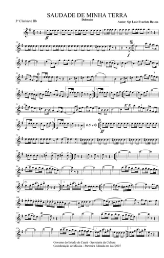 &
#
4
2 ‰ Œ œ
ƒ
œœœ œ œ œ œ œ œ œœœ œ œ œ œ œ œ œœœ œ œ œ œ œ œ œœœ œ
J
œ
‰ Œ
&
# ..
10
œ œœœ œ œ œ œ œ œ œœœ œ œ œ œ œ œ œ œ œ œ# œ œ œ J
œ ‰ Œ Œ ‰
J
œ
f
% ˙ .œ œ .œ œ
&
#20
J
œ .œ ˙ œ .œ œ
œ .œ œ
J
œ .œ ˙ œ œ œ# œ œœœ œ J
œ .œ œ .œ œ .œ œ .œ œ
&
#
31
ﬁ
.œ œ .œ œ œ
œœœ œ
J
œ ‰ Œ .œ
J
œ# œ# .œ œ ˙ ˙ œ .œ œ# œ# .œ œ .œ œœ œ œ
3
&
# .. ..
41
.œ œœœœ
3
œ œ
œœœ3
œ œ œ œ
1.
œ
œœœ œ
J
œ ‰ ‰
J
œ
2.
œ
œœœ œ œ œ œ œ .œ œœ œ œ œ œ ˙
&
#
51 œ œ œ œ œ# .œ œ œ .œ œ ˙ œ
œ œ œ .œ œ œ œ œ œ œ ˙ œ
.œ œ œ œœœ3
œ œ œ œ
&
# .. ..
62 1.
œ
œœœ œ œ œ œ œ 2.
œ
œœœ œ D.S. e ﬁJ
œ ‰ ‰
J
œ
ﬁ œ
ƒ
œœœ œ œ œ œ œ œ œœœ œ œ œ œ œ
&
#
71
œ œœœ œ œ œ œ œ ‰ œ
J
œ
J
œ œ
J
œ œ# œœœ œ œ# œ œ œ œ# œœœ œ œ# œ œ œ œ# œœœ œ
&
# .. ..
80
œ# œ œ œ ‰ œ#>
J
œ>
J
œ œ#>
J
œ>
J
œ ‰ Œ J
œ ‰ J
œ ‰ J
œ ‰ Œ
˙ ˙ ˙ ˙
&
#
90 œ œ œ œ œ œ œ œ œœ œ ˙
J
œ
‰ Œ
˙ ˙ ˙ ˙ œ œ œ œ œ œ œ œ œœ œœ
&
# .. ..
100 1.
œ œ. œ. œ
œ œ. œ.
J
œ ‰ Œ
2.
œ œ. œ. œ
œ œ. œ.
œ œœœ œ ˙ œœ œ œ# œ œ œ ˙
J
œ
‰
.œ œ
&
#
108
œ. œ. œ.
œ. œ. œ. œ.
œ. œ. œ. œ.
œ. œ. œ. œ. œ. ˙ œ œœœ œ ˙ œ œ œ œ# œ œ œ ˙
J
œ
‰
.œ œ .œ J
œ
&
#117
œ œ œœ œ ˙
Ÿ
J
œ
‰ Œ
˙ ˙ ˙ ˙ œ œ œ œ œ œ œ œ œœ œ
˙
J
œ
‰ Œ
&
# ..
128 ˙ ˙ ˙ ˙ œ œ œ œ œ œ œ œ œœœ œ
1.
œœœ œ œœ. œ.
œ œœœ œ
2.
œœœ œ œœ. œ.
J
œ ‰ Œ
Governo do Estado do Ceará - Secretaria da Cultura
Coordenação de Música - Partitura Editada em Jul./2007
Dobrado
Autor: Sgt Luiz Evaristo Bastos
SAUDADE DE MINHA TERRA
3º Clarinete Bb
 
