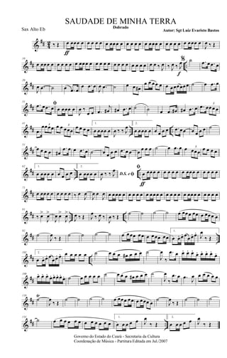 &
## 4
2 ‰ Œ œ
ƒ
œœœ œ œ œ œ œ œ œœœ œ œ œ œ œ œ œœœ œ œ œ œ œ œ œœœ œ
J
œ ‰ Œ
&
## ..
10
œ œœœ œ œ œ œ œ œ œœœ œ œ œ œ œ œ œ œ œ œ œ œ œ œ œ ‰ J
œ ‰ J
œ ‰ J
œ
f
% ˙ .œ œ .œ œ
&
##
20
J
œ .œ ˙ œ .œ œ
œ .œ œ
J
œ .œ ˙ œ œ œ#
œ œ œœ œ œ œœœœœœ ˙ œ .œ œ
&
##
31
ﬁ.œ œ .œ œ œ œœœ œ
J
œ ‰
œ œ .œ
j
œ# œ# .œ œ ˙ ˙ œ .œ œ# œ# .œ œ .œ œœ œ œ
3
&
## .. ..
41
.œ
œœœœ3
œ œ œœœ
3
œ œ œ œ
1.
œ œœœ œ
J
œ ‰ ‰ J
œ 2.
œ œœœ œ œ œ œ œ .œ œœ œ œ œ œ ˙
&
##
51
œ œ œ œ œ#
.œ œ œ .œ œ ˙ œ œ œ œ .œ œ œ œ œ œ œ ˙ œ .œ œ œ œœœ
3
œ œ œ œ
&
## .. ..
62 1.
œ œœœ œ œ œ œ œ
2.
œ œœœ œ D.S. e ﬁJ
œ ‰ ‰ J
œ ﬁ
œ
ƒ
œœœ œ œ œ œ œ œ œœœ œ œ œ œ œ
&
##
71
œ œœœ œ œ œ œ œ ‰ œ
J
œ
J
œ œ
J
œ œ œœœ œ œ œ œ œ œ œœœ œ œ œ œ œ œ œœœ œ œ œ œ œ
&
## .. ..
81
‰ œ>
J
œ>
J
œ œ>
J
œ>
J
œ ‰ Œ J
œ
‰ J
œ ‰
J
œ ‰ Œ
˙ ˙ ˙ ˙ œ œœœ œœ œ œœœ œ
&
## ..
92
˙
J
œ ‰ Œ ˙ ˙ ˙ ˙ œ œœœ œœ œ œœœ œœ
1.
œ œ. œ. œœ œ. œ.
J
œ
‰ Œ
&
## ..
102 2.
œ œ. œ. œ
œœ. œ. œ œ œ œ œ ˙ œ œ œ œ# œ œ œ ˙
J
œ
‰
.œ œ œ. œ. œ.
œ. œ. œ. œ.
œ.
&
##
109
œ. œ. œ.
œ. œ. œ. œ.
œ. ˙ œ œ œ œ œ ˙ œ œ œ œ# œ œ œ ˙
J
œ
‰
.œ œ .œ
J
œ œ œ œ œ œ
&
##
118
˙
Ÿ
J
œ
‰ Œ
˙ ˙ ˙ ˙ œ œœœ œœ œ œœœ œ
˙
J
œ
‰ Œ
˙ ˙ ˙
&
## ..
131
˙ œ œ œ œ œ œ œ œ œ œ œ œ
1.
œ œ œ œ œ J
œ
‰ Œ
2.
œ œ œ œ œ J
œ
‰ Œ
Governo do Estado do Ceará - Secretaria da Cultura
Coordenação de Música - Partitura Editada em Jul./2007
Dobrado
Autor: Sgt Luiz Evaristo Bastos
SAUDADE DE MINHA TERRA
Sax Alto Eb
 