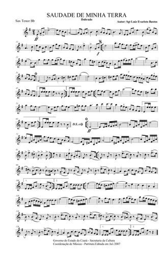 &
#
4
2 j
œ>
ƒ
œ>
œ
>
˙> œ œ œ œ ˙ œ œ œ œ .œ J
œ œ œ œ œ .œ j
œ œ œ œ œ .œ
J
œ
œ œ œ œ
&
# ..
12
.œ J
œ œ œ œ œ œ œ œ œ œ œ œ œ j
œ
‰ œ>
œ
>
œ œ
f
% ˙ .œ œ .œ œ œ œœœ œ œ œ
œ œ
&
#22
œ .œ œ
œ .œ œ œ œœ œ œ œ# œ œ œ
œ œ œ# œ œœœ œ œ
œ œ œ œ œ œ ˙ œ
.œ œ
&
#
31
ﬁ
.œ œ .œ œ ˙
j
œ
‰œ œ .œ
J
œ# œ# .œ œ ˙ ˙ œ .œ œ# œ# .œ œ .œ œœœœ
3
.œ œœœœ
3
œœ
œœœ3
&
# .. ..
43
œ œ œ œ
1.
œ
œœœ œ
J
œ ‰ ‰
J
œ
2.
œ
œœœ œ œ œ œ œ .œ œœ œ œ œ œ ˙ œ œ œ œ œ#
.œ œ
&
#
53
œ .œ œ ˙ œ œ œ œ .œ œœ œ œ# œ œ .œ J
œ œ .œ œ œ œ œœ3
œ œ œ œ
1.
œ
œœœ œ
&
# .. ..
63
œ œ œ œ 2.
œ
œœœ œ D.S. eﬁJ
œ ‰ ‰
J
œ
ﬁ
˙
ƒ
œ œœ œ œ œ œ ˙ œ œ œ œ œ œœ ˙
&
#
72
œ
œœœ
œœœ
.œ œ .œ œ .œ œ .œ œ ˙ œ
œ œ# œ
œ œ œ ˙ œ œ# œœ œ œœ ˙ œ œœœœœœ
&
# .. ..
81
J
œ
> œ>
J
œ#>
J
œ
> œ>
J
œ
>
J
œ ‰ Œ œ. œ.
œ.
œ.
œ. œ.
3 3
j
œ ‰ .œ
>
œ j
œ ‰ j
œ.
‰
J
œ. ‰ .œ> œ
J
œ ‰
j
œ. ‰ J
œ. ‰
.œ> œ
&
#
90
J
œ# ‰ .œ
> œ
J
œ ‰ .œ
>
œ# J
œ ‰ .œ
> œ j
œ
‰ .œ
>
œ j
œ
‰ j
œ.
‰
J
œ. ‰ .œ> œ
J
œ ‰ œ
>
œ .œ œ .œ œ .œ œ
.œ œ .œ œ
&
# .. ..
100 1.
œ œœœ œ J
œ ‰ .œ
> œ
2.
œ œœœ œ œ œœœ œ ˙ œœœ œ# œœœ ˙
J
œ
‰ œ œ œ œ œ
&
#
110
œ œœœœœœ œ
œœœ œ ˙ œœ œ œ# œ œ œ ˙
J
œ
‰
.œ œ .œ J
œ œ œ œœ œ
œ œ œ œœ œ œ
&
#119
J
œ ‰ .œ
> œ j
œ ‰ j
œ.
‰
J
œ. ‰ .œ> œ
J
œ ‰
j
œ. ‰ J
œ. ‰
.œ> œ
J
œ# ‰ .œ
> œ
J
œ ‰ .œ
>
œ#
J
œ ‰ .œ> œ j
œ ‰ .œ
> œ
&
# ..
128
j
œ
‰ j
œ.
‰
J
œ. ‰ .œ> œ
J
œ ‰ œ
>
œ .œ œ .œ œ .œ œ
.œ œ .œ œ
1.
œ œœœ œ œ œœœ œ
2.
œ œœœ œ J
œ ‰ Œ
Governo do Estado do Ceará - Secretaria da Cultura
Coordenação de Música - Partitura Editada em Jul./2007
Dobrado
Autor: Sgt Luiz Evaristo Bastos
SAUDADE DE MINHA TERRA
Sax Tenor Bb
 