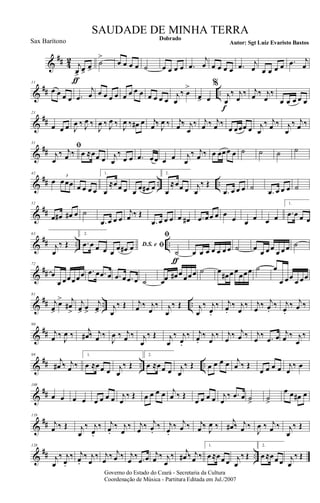 &
## 4
2
j
œ>
ƒ
œ>
œ>
˙
>
œ œ œ œ ˙ œ œ œ œ .œ
j
œ œ œ œ œ .œ j
œ œ œ œ œ .œ j
œ
&
## ..
11
œ œ œ œ .œ
j
œ œ œ œ œ œ œ œ œ œ œ œ œ
j
œ
‰ œ
>
œ> œ
%
j
œ
f
‰ j
œ
‰ j
œ ‰ j
œ
‰
œ œ œ œ œ
&
##
21
œ œ œ J
œ ‰ J
œ ‰
J
œ ‰ J
œ ‰ J
œ ‰ œ# œ j
œ ‰ J
œ ‰ j
œ ‰ j
œ
‰ j
œ ‰ j
œ ‰
œ œœœ œ j
œ
‰ j
œ ‰ j
œ
‰ j
œ ‰
&
##
31
ﬁ
j
œ
‰ j
œ ‰ œ ≈œœ œ j
œ
‰
œ œ .œ œœ œ œ j
œ
‰ j
œ ‰ œ œœœ œ ˙ ˙ ˙ ˙
&
## .. ..
42
œ œœœ
3
œ œ œ œ
1.
œ
≈œœ œ œ œ œ# œ
2.
œ
≈œœ œ j
œ
‰ Œ
.œ œ œ œ ˙
.œ œ œ œ ˙
&
##
52
.œ œ# œ# œ ˙
.œ œ œ œ
j
œ ‰ Œ
.œ œ œ œ œ œ# .œ œœ œ œ
œ œ
œ œ œ
1.
.œ œ œ œ
&
## .. ..
63
j
œ
‰ Œ
2.
.œ œ œ œ
D.S. e ﬁ
œ
œ œ# œ
ﬁ
˙
ƒ
œ œ œ œ œ œ œ ˙ œ
œ œ œ
œ œ œ ˙
&
##
72
œ
œ œœœœœ .œ œ .œ œ .œ œ .œ œ ˙ œœ œ# œ œœœ ˙ œ
œ# œ œ
œœœ ˙ œ
œ œœ
œ œœ
&
## .. ..
81
j
œ>
œ> j
œ#
>
j
œ>
œ
>
j
œ>
j
œ
‰ Œ j
œ ‰ j
œ
‰ j
œ
‰ Œ j
œ
‰ j
œ.
‰ j
œ.
‰ j
œ
‰ j
œ ‰ j
œ.
‰ j
œ.
‰ j
œ ‰
&
##
90
j
œ ‰
J
œ ‰ j
œ# ‰ j
œ ‰
J
œ ‰ j
œ ‰ j
œ
‰ Œ j
œ
‰ j
œ.
‰ j
œ.
‰ j
œ
‰ j
œ
‰ j
œ ‰ j
œ
‰ .œ œ j
œ ‰ j
œ
‰
&
## .. ..
99
j
œ# ‰ j
œ ‰
1.
œ ≈œœ œ j
œ
‰ Œ
2.
œ ≈œœ œ j
œ
‰ Œ œ œ œ œ j
œ ‰ Œ
œ œ œ œ j
œ
‰ œ
&
##
108
œ œ œ œ œ œ œ œ j
œ
‰ Œ œ œ œ œ j
œ ‰ Œ
œ œ œ œ j
œ
‰ .œ œ ˙> ˙>
œ œ œ# œ
&
##
119
j
œ ‰ Œ j
œ
‰ j
œ.
‰ j
œ.
‰ j
œ
‰ j
œ ‰ j
œ.
‰ j
œ.
‰ j
œ ‰ j
œ ‰ J
œ ‰
j
œ# ‰ j
œ ‰
J
œ ‰ j
œ ‰ j
œ
‰ Œ
&
## ..
128
j
œ
‰ j
œ.
‰ j
œ.
‰ j
œ
‰ j
œ
‰ j
œ ‰ j
œ
‰ .œ œ j
œ ‰ j
œ
‰ j
œ# ‰ j
œ ‰
1.
œ ≈. œœ œ j
œ
‰ Œ
2.
œ ≈. œœ œ j
œ
‰ Œ
Governo do Estado do Ceará - Secretaria da Cultura
Coordenação de Música - Partitura Editada em Jul./2007
Dobrado
Autor: Sgt Luiz Evaristo Bastos
SAUDADE DE MINHA TERRA
Sax Barítono
 