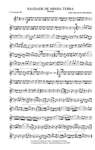 &
#
4
2 ‰ Œ œ
ƒ
œœœ œ œ œ œ œ œ œœœ œ œ œ œ œ œ# œœœ œ œ# œ œ œ œ œœœ œ
J
œ ‰ Œ
&
# ..
10
œ œœœ œ œ œ œ œ œ œœœ œ œ œ œ œ œ œ œ œ œ# œ œ œ J
œ ‰ Œ Œ ‰
J
œ
f
% ˙ .œ œ .œ œ
&
#20
J
œ .œ ˙ œ .œ œ
œ .œ œ
J
œ .œ ˙ œ œ œ# œ œœœ œ J
œ .œ œ .œ œ .œ œ .œ œ
&
#
31
ﬁ
.œ œ .œ œ œ œ œ
j
œ
‰ Œ .œ
J
œ# œ# .œ œ ˙ ˙ œ .œ œ# œ# .œ œ .œ œœ œ œ
3
&
# .. ..
41
.œ œœœœ
3
œ œ
œœœ3
œ œ œ œ
1.
œ
œœœ œ
J
œ ‰ ‰
J
œ
2.
œ
œœœ œ œ œ œ œ .œ œœ œ œ œ œ ˙
&
#
51 œ œ œ œ œ#
.œ œ œ .œ œ ˙ œ œ œ œ .œ œœ œ œ# œ œ ˙ œ .œ œ œ œœœ3
œ œ œ œ
&
# .. ..
62 1.
œ
œœœ œ œ œ œ œ 2.
œ
œœœ œ
D.S. e ﬁJ
œ ‰ ‰
J
œ
ﬁ
œ
ƒ
œœœ œ œ œ œ œ œ œœœ œ œ œ œ œ
&
#
71
œ œœœ œ œ œ œ œ ‰ œ
J
œ
J
œ œ
J
œ œ# œœœ œ œ# œ œ œ œ# œœœ œ œ# œ œ œ œ# œœœ œ
&
# .. ..
80
œ# œ œ œ ‰ œ#>
J
œ>
J
œ œ#>
J
œ>
J
œ ‰ Œ J
œ ‰ J
œ ‰ J
œ ‰ .œ
>
œ j
œ ‰ j
œ.
‰
J
œ. ‰ .œ> œ
J
œ ‰
j
œ. ‰
&
#
89
J
œ. ‰
.œ> œ
J
œ# ‰ .œ
> œ
J
œ ‰ .œ
>
œ# J
œ ‰ .œ
> œ j
œ
‰ .œ
>
œ j
œ
‰ j
œ.
‰
J
œ. ‰ .œ> œ
J
œ ‰ œ
>
œ .œ œ .œ œ .œ œ
&
# .. ..
99
.œ œ .œ œ
1.
œ œœœ œ J
œ ‰ .œ
> œ
2.
œ œœœ œ œ œœœ œ ˙ œœœ œ# œ œ œ ˙
J
œ
‰
.œ œ
&
#
108
œ. œ. œ.
œ. œ. œ. œ.
œ. œ. œ. œ.
œ. œ. œ. œ. œ. ˙ œ œœœ œ ˙ œ œ œ œ# œ œ œ ˙
J
œ
‰
.œ œ .œ J
œ
&
#117
œ œ œœœ
˙
J
œ
‰ .œ
> œ j
œ ‰ j
œ.
‰
J
œ. ‰ .œ> œ
J
œ ‰
j
œ. ‰ J
œ. ‰
.œ> œ
J
œ# ‰ .œ
> œ
J
œ‰ .œ
>
œ#
J
œ‰ .œ> œ j
œ ‰ .œ
> œ
&
# ..
128
j
œ
‰ j
œ.
‰
J
œ. ‰ .œ> œ
J
œ ‰ œ
>
œ .œ œ .œ œ .œ œ
.œ œ .œ œ
1.
œ œœœ œ œ œœœ œ
2.
œ œœœ œ J
œ ‰ Œ
Governo do Estado do Ceará - Secretaria da Cultura
Coordenação de Música - Partitura Editada em Jul./2007
Dobrado
Autor: Sgt Luiz Evaristo Bastos
SAUDADE DE MINHA TERRA
1º Trompete Bb
 