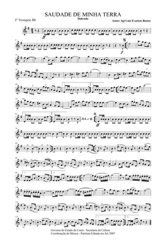 &
#
4
2 ‰ Œ œ
ƒ
œœœ œ œ œ œ œ œ œœœ œ œ œ œ œ œ œœœ œ œ œ œ œ œ œœœ œ
J
œ ‰ Œ
&
# ..
9
œ œœœ œ œ œ œ œ œ œœœ œ œ œ œ œ œ œ œ œ œ œ œ œ
J
œ ‰ Œ Œ ‰
J
œ
f
% ˙ .œ œ .œ œ
&
#19
J
œ .œ ˙ œ .œ œ
œ .œ œ
J
œ .œ ˙ œ œ œ# œ œœœ œ J
œ .œ œ .œ œ .œ œ .œ œ
&
#
30
ﬁ
.œ œ .œ œ œ œ œ
j
œ
‰ Œ .œ
J
œ# œ# .œ œ ˙ ˙ œ .œ œ# œ# .œ œ .œ œœ œ œ
3
&
# .. ..
40
.œ œœœœ
3
œ œ
œœœ3
œ œ œ œ
1.
œ œœœ œ
J
œ ‰ ‰
J
œ
2.
œ œœœ œ œ œ œ œ .œ œœ œ œ œ œ ˙
&
#
50 œ œ œ œ œ# .œ œ œ .œ œ ˙ œ
œ œ œ .œ œ œ œ œ œ œ ˙ œ .œ œ œ
œœœ
3
œ œ œ œ
&
# .. ..
61 1.
œ œœœ œ œ œ œ œ 2.
œ œœœ œ D.S. e ﬁJ
œ ‰ ‰
J
œ
ﬁ
œ
ƒ
œœœ œ œ œ œ œ œ œœœ œ œ œ œ œ
&
#
70
œ œœœ œ œ œ œ œ ‰ œ
J
œ
J
œ œ
J
œ œ œœœ œ œ œ œ œ œ œœœ œ œ œ œ œ œ œœœ œ œ œ œ œ
&
# .. ..
80
‰ œ
>
J
œ
>
J
œ œ
>
J
œ
>
J
œ ‰ Œ
J
œ ‰
J
œ ‰
J
œ ‰ .œ
>
œ j
œ ‰ j
œ.
‰
J
œ. ‰ .œ> œ
J
œ ‰
j
œ. ‰ J
œ. ‰
.œ> œ
&
#
89
J
œ# ‰ .œ
> œ
J
œ ‰ .œ
>
œ# J
œ ‰ .œ
> œ j
œ
‰ .œ
>
œ j
œ
‰ j
œ.
‰
J
œ. ‰ .œ> œ
J
œ ‰ œ
>
œ .œ œ .œ œ .œ œ
.œ œ .œ œ
&
# .. ..
99 1.
œ œœœ œ J
œ ‰ .œ
> œ
2.
œ œœœ œ œ œœœ œ ˙ œ œ œ œ# œœœ ˙
J
œ
‰
.œ œ œ. œ. œ.
œ. œ. œ. œ.
œ.
&
#
108
œ. œ. œ.
œ. œ. œ. œ. œ. ˙ œ œœœ œ ˙ œœœ œ# œ œœ ˙
J
œ
‰
.œ œ .œ J
œ œ œ œœ œ ˙
&
#118
J
œ
‰ .œ
> œ j
œ ‰ j
œ.
‰
J
œ. ‰ .œ> œ
J
œ ‰
j
œ. ‰ J
œ. ‰
.œ> œ
J
œ# ‰ .œ
> œ
J
œ ‰ .œ
>
œ#
J
œ ‰ .œ> œ j
œ ‰ .œ
> œ
&
# ..
127
j
œ
‰ j
œ.
‰
J
œ. ‰ .œ> œ
J
œ ‰ œ
>
œ .œ œ .œ œ .œ œ
.œ œ .œ œ
1.
œ œœœ œ œ œœœ œ
2.
œ œœœ œ J
œ ‰ Œ
Governo do Estado do Ceará - Secretaria da Cultura
Coordenação de Música - Partitura Editada em Jul./2007
Dobrado
Autor: Sgt Luiz Evaristo Bastos
SAUDADE DE MINHA TERRA
2º Trompete Bb
 