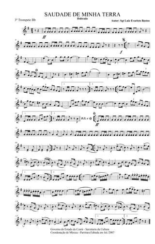 &
#
4
2 ‰ Œ œ
ƒ
œœœ œ œ œ œ œ œ œœœ œ œ œ œ œ œ œœœ œ œ œ œ œ œ œœœ œ
j
œ ‰ Œ
&
# ..
9
œ œœœ œ œ œ œ œ œ œœœ œ œ œ œ œ œ œ œ œ œ œ œ œ
j
œ ‰ Œ Œ ‰ ‰
f
% ˙ .œ œ .œ œ
&
#19
j
œ .œ ˙
œ .œ œ
œ .œ œ
J
œ .œ ˙ œ œ œ# œ œœœ œ J
œ .œ œ .œ œ .œ œ .œ œ
&
#
30
ﬁ
.œ œ .œ œ œ œ œ
j
œ
‰ Œ .œ
J
œ# œ# .œ œ ˙ ˙ œ .œ œ# œ# .œ œ .œ œœ œ œ
3
&
# .. ..
40
.œ œœœœ
3
œ œ
œœœ3
œ œ œ œ
1.
‰ œœœ œ
j
œ ‰ ‰ ‰
2.
‰ œœœ œ
j
œ ‰ ‰ ‰
.œ œœ œ
œ œ œ ˙
&
#
50
œ
œ œ œ œ# .œ œ œ .œ œ ˙ œ
œ œ œ .œ œ œ œ œ œ œ ˙ œ .œ œ œ
œœœ
3
œ œ œ œ
&
# .. ..
61 1.
œ œœœ œ œ œ œ œ 2.
‰ œœœ œ D.S. e ﬁ
j
œ ‰ ‰
J
œ
ﬁ
œ
ƒ
œœœ œ œ œ œ œ œ œœœ œ œ œ œ œ
&
#
70
œ œœœ œ œ œ œ œ ‰ œ
j
œ
j
œ œ
j
œ œ œœœ œ œ œ œ œ œ œœœ œ œ œ œ œ œ œœœ œ œ œ œ œ
&
# .. ..
80
‰ œ>
j
œ>
j
œ œ>
j
œ>
j
œ ‰ Œ j
œ ‰ j
œ ‰ j
œ ‰ .œ
>
œ j
œ ‰ j
œ.
‰
J
œ. ‰ .œ> œ
J
œ ‰
j
œ. ‰ J
œ. ‰
.œ> œ
&
#
89
J
œ# ‰ .œ
> œ
J
œ ‰ .œ
>
œ# J
œ ‰ .œ
> œ j
œ
‰ .œ
>
œ j
œ
‰ j
œ.
‰
J
œ. ‰ .œ> œ
J
œ ‰ œ
>
œ .œ œ .œ œ .œ œ
.œ œ .œ œ
&
# .. ..
99 1.
œ œœœ œ J
œ ‰ .œ
> œ
2.
œ œœœ œ œ œœœ œ ˙ œ œ œ œ# œœœ ˙
J
œ
‰
.œ œ œ. œ. œ.
œ. œ. œ. œ.
œ.
&
#
108
œ. œ. œ.
œ. œ. œ. œ. œ. ˙ œ œœœ œ ˙ œœœ œ# œ œœ ˙
J
œ
‰
.œ œ .œ J
œ œ œ œœ œ ˙#
&
#118
J
œ ‰ .œ
> œ j
œ ‰ j
œ.
‰
J
œ. ‰ .œ> œ
J
œ ‰
j
œ. ‰ J
œ. ‰
.œ> œ
J
œ# ‰ .œ
> œ
J
œ ‰ .œ
>
œ#
J
œ ‰ .œ> œ j
œ ‰ .œ
> œ
&
# ..
127
j
œ
‰ j
œ.
‰
J
œ. ‰ .œ> œ
J
œ ‰ œ
>
œ .œ œ .œ œ .œ œ
.œ œ .œ œ
1.
œ œœœ œ œ œœœ œ
2.
œ œœœ œ J
œ ‰ Œ
Governo do Estado do Ceará - Secretaria da Cultura
Coordenação de Música - Partitura Editada em Jul./2007
Dobrado
Autor: Sgt Luiz Evaristo Bastos
SAUDADE DE MINHA TERRA
3º Trompete Bb
 