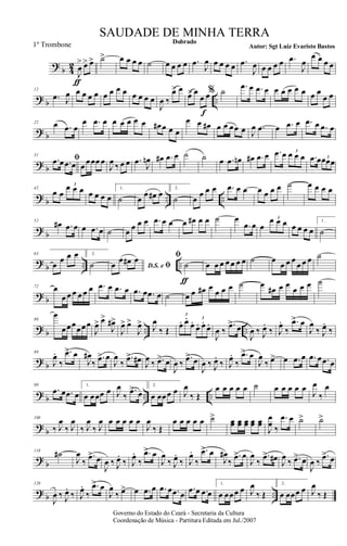 ?
b 4
2
J
œ
>
ƒ
œ> œ> ˙> œ œ œ œ ˙ œ œ œ œ .œ
J
œ œ œ œ œ .œ
J
œ œ œ œ œ .œ
J
œ
œ œ œ œ
? b ..
12
.œ J
œ œ œ œ œ œ œ œ œ œ œ œ œ
J
œ ‰
œ> œ
œ> œ
œ œ
f
% ˙ .œ œ .œ œ œ œ œ œ œ œ œ
œ œ
? b
22 œ .œ œ
œ .œ œ œ œ œ œ œ œ# œ œ œ
œ œ œ# œ œ œœ œ J
œ .œ œ .œ œ .œ œ .œ œ
? b
31
ﬁ.œ œ .œ œ œ œœœ œ
J
œ ‰ œ œ .œ J
œn œ# .œ œ ˙ ˙ œ .œ œn œ# .œ œ .œ œ œ œ œ
3
.œ œœœœ3
? b .. ..
42
œ œ
œ œ œ3
œ œ œ œ
1.
˙ œ
œ œ# œ 2.
˙ œ
œ œ œ .œ œ œ œ œ œ œ ˙ œ œ œ œ
?
b
52
œ# .œ œ œ .œ œ ˙ œ œ œ œ .œ œ œ œ œ# œ œ ˙ œ
.œ œ œ
œ œ œ3
œ œ œ œ
1.
˙
?
b .. ..
63
œ
œ œ œ 2.
˙ D.S. e ﬁœ
œ œ# œ ﬁ
˙
ƒ
œ œ œ œ œ œ œ ˙ œ
œ œ œ
œ œ œ ˙
? b
72 œ
œ œ œ œ œ œ .œ œ .œ œ .œ œ .œ œ ˙ œ œ œ# œ
œ œ œ ˙ œ
œ# œ œ
œ œ œ ˙
? b .. ..
80
œ
œœœœœœ
J
œ> œ>
J
œ#>
J
œ> œ>
J
œ> J
œ
‰ Œ
œ. œ.
œ.
œ. œ.
œ.
3
3
J
œ ‰
.œ> œ
J
œ ‰ J
œ.
‰ J
œ.
‰
.œ> œ
J
œ
‰ J
œ.
‰
? b
89
J
œ.
‰
.œ> œ
J
œ#
‰
.œ> œ
J
œ
‰
.œ> œ#
J
œ ‰ .œ> œ
J
œ ‰
.œ> œ
J
œ ‰ J
œ.
‰ J
œ.
‰
.œ> œ
J
œ
‰ œ> œ .œ œ .œ œ .œ œ
? b .. ..
99
.œ œ .œ œ
1.
œ œœœ œ J
œ
‰
.œ> œ
2.
œ œœœ œ J
œ
‰ Œ
œ œ œ œ œ ˙ œ œ œ œ œ
J
œ
‰
œ
?
b
108
‰ J
œ
‰ J
œ
‰ J
œ
‰ J
œ œ œ œ œ œ
J
œ
‰ Œ
œ œ œ œ œ ˙> œœ œœ œœ œœ œœ
J
œ
œ ‰
.œ œ ˙> ˙>
?
b
118
˙#
J
œ
‰
.œ> œ
J
œ ‰ J
œ.
‰ J
œ.
‰
.œ> œ
J
œ
‰ J
œ.
‰ J
œ.
‰
.œ> œ
J
œ#
‰
.œ> œ
J
œ
‰
.œ> œ# J
œ
‰ .œ> œ
J
œ ‰
.œ> œ
? b ..
128
J
œ ‰ J
œ.
‰ J
œ.
‰
.œ> œ
J
œ
‰ œ> œ .œ œ .œ œ .œ œ
.œ œ .œ œ
1.
œ œœœ œ J
œ
‰ Œ
2.
œ œœœ œ J
œ
‰ Œ
Governo do Estado do Ceará - Secretaria da Cultura
Coordenação de Música - Partitura Editada em Jul./2007
Dobrado
Autor: Sgt Luiz Evaristo Bastos
SAUDADE DE MINHA TERRA
1º Trombone
 