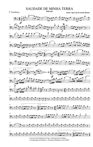 ?
b 4
2
J
œ
>
ƒ
œ> œ> ˙> œ œ œ œ ˙ œ œ œ œ .œ
J
œ œ œ œ œ .œ
J
œ œ œ œ œ .œ
J
œ
?
b ..
10 œ œ œ œ .œ J
œ œ œ œ œ œ œ œ œ œ œ œ œ
J
œ ‰
œ>
œ>
œ
f
œ% ˙ .œ œ .œ œ
J
œ .œ ˙
?
b
21 œ .œ œ
œ .œ œ
J
œ .œ œ œ œ œ
œ œ œ# œ œ œ œ œ J
œ .œ œ .œ œ .œ œ .œ œ
?
b
30
ﬁ.œ œ .œ œ œœœœ œ
J
œ ‰ œ œ .œ
J
œn œ# .œ œ ˙ ˙ œ .œ œn œ# .œ œ .œ œ œ œ œ
3
.œ œœœœ3
?
b .. ..
41
œ œ œœœ
3 œ œ œ œ
1.
˙ œ
œ œ# œ
2.
˙ œ
œ œ œ .œ œ œ œ œ œ œ ˙ œ œ œ œ
?
b
51
œ# .œ œ œ .œ œ ˙ œ
œ œ œ .œ œ œ œ œ œ œ ˙ œ .œ œ œ
œ œ œ3
œ œ œ œ
?
b .. ..
61 1.
˙ œ
œ œ œ 2.
˙ D.S. e ﬁœ
œ œ# œ ﬁ
˙
ƒ
œ œœœœœœ ˙ œ
œœœ
œœœ ˙
?
b
71 œ
œ œ œ œ œ œ .œ œ .œ œ .œ œ .œ œ ˙ œ œ œ# œ
œ œ œ ˙ œ
œ# œ œ
œ œ œ ˙
?
b .. ..
79
œ
œ œ œ
œ œ œ
J
œ> œ>
J
œ#>
J
œ> œ>
J
œ>
J
œ
‰ Œ J
œ
‰ J
œ ‰
J
œ ‰ Œ ‰ J
œ
‰ J
œ
‰ J
œ
‰ J
œ
‰ J
œ
‰ J
œ
?
b
88
‰ J
œ
‰ J
œ
‰ J
œ
‰ J
œ
‰ J
œ
‰ J
œ
‰ J
œ ‰ J
œ
J
œ ‰ Œ ‰ J
œ
‰ J
œ
‰ J
œ
‰ J
œ
‰ J
œ
‰ J
œ
‰ J
œ
‰ J
œ
‰ J
œ
‰ J
œ
? b .. ..
98
‰ J
œ
‰ J
œ
1.
œ œœœ œ
J
œ
‰ Œ
2.
œ œœœ œ
J
œ
‰ Œ
œ œ œ œ œ ˙ œ œ œ œ œ
J
œ
‰
œ
?
b
107
‰ J
œ ‰ J
œ
‰ J
œ ‰ J
œ œ œœ œ œ
J
œ
‰ Œ
œ œ œ œ œ ˙> œ œ œ œ œ
J
œ
‰
œ ˙> ˙>
?
b
117
˙
J
œ
‰ Œ ‰ J
œ
‰ J
œ
‰ J
œ
‰ J
œ
‰ J
œ
‰ J
œ
‰ J
œ
‰ J
œ
‰ J
œ
‰ J
œ
‰ J
œ
‰ J
œ
‰ J
œ
‰ J
œ
J
œ
‰ Œ
?
b ..
127
‰ J
œ
‰ J
œ
‰ J
œ
‰ J
œ
‰ J
œ
‰ J
œ
‰ J
œ
‰ J
œ
‰ J
œ
‰ J
œ
‰ J
œ
‰ J
œ
1.
œ œœ œ œ
J
œ
‰ Œ
2.
œ œ œœ œ
J
œ
‰ Œ
Governo do Estado do Ceará - Secretaria da Cultura
Coordenação de Música - Partitura Editada em Jul./2007
Dobrado
Autor: Sgt Luiz Evaristo Bastos
SAUDADE DE MINHA TERRA
2º Trombone
 