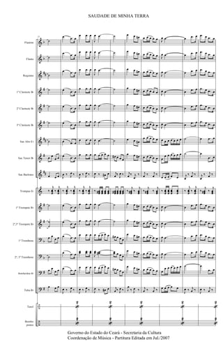 &
&
&
&
&
&
&
&
&
&
&
&
?
?
?
?
÷
÷
b
b
##
#
#
#
##
#
##
#
#
b
b
#
#
Flautim
Flauta
Requinta
1º Clarinete Bb
2º Clarinete Bb
3º Clarinete Bb
Sax Alto Eb
Sax Tenor Bb
Sax Barítono
Trompas Eb
1º Trompete Bb
2º,3º Trompete Bb
1º Trombone
2º, 3º Trombone
Bombardino Bb
Tuba Bb
Tarol
Bombo
pratos
21
˙
˙
˙
˙
˙
˙
˙
œ œ
œ œ
œ œ œ
‰
j
œœœ
‰
j
œœœ
˙
˙
˙
œ œ
œ œ
˙
œ œ
œ œ
œ œ œ
œ .œ œ
œ .œ œ
œ .œ œ
œ .œ œ
œ .œ œ
œ .œ œ
œ .œ œ
œ .œ œ
J
œ ‰ J
œ ‰
‰
j
œœœ
‰
j
œœœ
œ .œ œ
œ .œ œ
œ .œ œ
œ .œ œ
œ .œ œ
J
œ ‰ J
œ ‰
«
2
«
2
œ .œ œ
œ .œ œ
œ .œ œ
œ .œ œ
œ .œ œ
œ .œ œ
œ .œ œ
œ .œ œ
J
œ ‰ J
œ ‰
‰
j
œœœ
‰
j
œœœ
œ .œ œ
œ .œ œ
œ .œ œ
œœ ..œœ œœ
œ .œ œ
J
œ ‰ J
œ ‰
J
œ .œ
J
œ .œ
J
œ .œ
J
œ .œ
J
œ .œ
J
œ .œ
J
œ .œ
œ œ œ œ œ
J
œ ‰ œ# œ
‰ œœœ# œœœ œœœ œœœ
J
œ .œ
J
œ .œ
œ œ œ œ œ
J
œœ ..œœ#
œ œ œ œ œ
J
œ ‰ œ# œ
«
2
«
2
˙
˙
˙
˙
˙
˙
˙
œ# œ œ œ
j
œ ‰
J
œ ‰
œœœ# œœœ œœœ œœœ
˙
˙
œ# œ œ œ
œœ œ œ œ
œ# œ œ œ
j
œ ‰ J
œ ‰
œ œ œ#
œ œ œ#
œ œ œ#
œ œ œ#
œ œ œ#
œ œ œ#
œ œ œ#
œ œ œ#
j
œ ‰ j
œ
‰
‰
j
œœœ# ‰
j
œœœ
œ œ œ#
œ œ œ#
œ œ œ#
œ œ œ#
œ œ œ#
J
œ
‰ J
œ ‰
«
2
«
2
œ œ œ œ œ
œ œ œ œ œ
œ œ œ œ œ
œ œ œ œ œ
œ œ œ œ œ
œ œ œ œ œ
œ œ œ œ œ
œ œ œ œ œ
j
œ ‰ j
œ ‰
‰
j
œœœ# ‰
j
œœœ
œ œ œ œ œ
œ œ œ œ œ
œ œ œ œ œ
œ œ œ œ œ
œ œ œ œ œ
j
œ ‰ j
œ ‰
J
œ .œ
J
œ .œ
J
œ .œ
J
œ .œ
J
œ .œ
J
œ .œ
œ œ œ œ œ œ œ
œ
œ œ œ œ œ œ
œ œ œ œ œ
‰ œœœ
œœœ
œœœ
œœœ
J
œ .œ
J
œ .œ
J
œ .œ
J
œ .œ
œ
œ œ œ œ œ œ
œ œ œ œ œ
«
2
«
2
œ .œ œ
œ .œ œ
œ .œ œ
œ .œ œ
œ .œ œ
œ .œ œ
˙
˙
j
œ
‰ j
œ ‰
‰
j
œœœ
‰
j
œœœ
œ .œ œ
œ .œ œ
œ .œ œ
œ .œ œ
˙
J
œ ‰ j
œ ‰
.œ œ .œ œ
.œ œ .œ œ
.œ œ .œ œ
.œ œ .œ œ
.œ œ .œ œ
.œ œ .œ œ
œ .œ œ
œ
.œ œ
j
œ
‰ j
œ ‰
‰
j
œœœ# ‰
j
œœœ
.œ œ .œ œ
.œ œ .œ œ
.œ œ .œ œ
.œ œ .œ œ
œ
.œ œ
J
œ ‰ j
œ ‰
«
2
«
2
SAUDADE DE MINHA TERRA
Governo do Estado do Ceará - Secretaria da Cultura
Coordenação de Música - Partitura Editada em Jul./2007
 