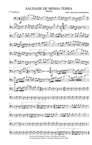 ?
b 4
2
J
œ
>
ƒ
œ> œ> ˙> œ œ œ œ ˙ œ œ œ œ .œ
J
œ œ œ œ œ .œ
J
œ œ œ œ œ .œ
J
œ
?
b ..
10 œ œ œ œ .œ J
œ œ œ œ œ œ œ œ œ œ œ œ œ
J
œ ‰
œ>
œ>
œ
f
œ% ˙ .œ œ .œ œ
J
œ .œ ˙
?
b
21 œ .œ œ œ .œ œ
J
œ .œ# œ œ œ œ
œ œ œ# œ œ œ œ œ J
œ .œ œ .œ œ .œ œ .œ œ
?
b
30
ﬁ.œ œ .œ œ œœœœ œ
J
œ ‰ œ œ .œ
J
œn œ# .œ œ ˙ ˙ œ .œ œn œ# .œ œ .œ œ œ œ œ
3
.œ œœœœ3
?
b .. ..
41
œ œ œœœ
3 œ œ œ œ
1.
˙ œ
œ œ# œ
2.
˙ œ
œ œ œ .œ œ œ œ œ œ œ ˙ œ œ œ œ
?
b
51
œ# .œ œ œ .œ œ ˙ œ
œ œ œ .œ œ œ œ œ œ œ ˙ œ .œ œ œ
œ œ œ3
œ œ œ œ
?
b .. ..
61 1.
˙ œ
œ œ œ 2.
˙ D.S. e ﬁœ
œ œ# œ ﬁ
˙
ƒ
œ œœœœœœ ˙ œ
œœœ
œœœ ˙
?
b
71 œ
œ œ œ œ œ œ .œ œ .œ œ .œ œ .œ œ ˙ œ œ œ# œ
œ œ œ ˙ œ
œ# œ œ
œ œ œ ˙
?
b .. ..
79
œ
œ œ œ
œ œ œ
J
œ> œ>
J
œ#>
J
œ> œ>
J
œ>
J
œ ‰ Œ J
œ
‰ J
œ ‰
J
œ ‰ Œ ‰ J
œ ‰ J
œ ‰ J
œ ‰ J
œ ‰ J
œ ‰ J
œ
?
b
88
‰ J
œ ‰ J
œ ‰
J
œ ‰
J
œ ‰
J
œ ‰
J
œ ‰
J
œ ‰
J
œ
J
œ ‰ Œ ‰ J
œ ‰ J
œ ‰ J
œ ‰ J
œ ‰ J
œ ‰ J
œ ‰ J
œ ‰ J
œ ‰ J
œ ‰ J
œ
?
b .. ..
98
‰
J
œ ‰
J
œ
1.
œ œœœ œ
J
œ ‰ Œ
2.
œ œœœ œ
J
œ ‰ Œ œ œ œ œ œ ˙ œ œ œ œ œ
J
œ
‰ œ
?
b
107
‰
J
œ ‰ J
œ ‰
J
œ ‰ J
œ œ œœ œ œ
J
œ ‰ Œ œ œ œ œ œ ˙> œ œ œ œ œ
J
œ
‰
œ ˙> ˙>
?
b
117
˙
J
œ ‰ Œ ‰ J
œ ‰ J
œ ‰ J
œ ‰ J
œ ‰ J
œ ‰ J
œ ‰ J
œ ‰ J
œ ‰
J
œ ‰
J
œ ‰
J
œ ‰
J
œ ‰ J
œ ‰ J
œ
J
œ ‰ Œ
?
b ..
127
‰ J
œ ‰ J
œ ‰ J
œ ‰ J
œ ‰ J
œ ‰ J
œ ‰ J
œ ‰ J
œ ‰ J
œ ‰ J
œ ‰
J
œ ‰
J
œ
1.
œ œœ œ œ
J
œ ‰ Œ
2.
œ œ œœ œ
J
œ ‰ Œ
Governo do Estado do Ceará - Secretaria da Cultura
Coordenação de Música - Partitura Editada em Jul./2007
Dobrado
Autor: Sgt Luiz Evaristo Bastos
SAUDADE DE MINHA TERRA
3º Trombone
 