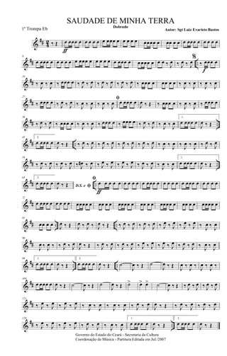 &
## 4
2 ‰ Œ œ
ƒ
œœœ œ œ œ œ œ œ œœœ œ œ œ œ œ œœœœ œ œœ œ œ œ œœœ œ œ œ œ œ
&
## ..
9
œ œœœ œ œ œ œ œ œ œœœ œ œ œ œ œ œ œœœ œ œ œœœ œ œ œ ‰ J
œ ‰ J
œ ‰ J
œ
%
‰ œ
f
œœ œ
&
##
18
‰
J
œ ‰
J
œ ‰ œœœ œ ‰ J
œ ‰ J
œ ‰ J
œ ‰ J
œ ‰ J
œ ‰ J
œ ‰ œœœ œ œœ œ œ ‰
J
œ ‰
J
œ ‰
J
œ ‰
J
œ
&
##
27
‰ œœœ œ ‰ J
œ ‰ J
œ ‰
J
œ ‰
J
œ
ﬁ
‰
J
œ ‰
J
œ œ œœœ œ
J
œ ‰ Œ ‰ œœœ œ ‰
J
œ ‰
J
œ ‰ œœœ œ
&
## ..
36
‰ J
œ ‰ J
œ ‰ œœœ œ ‰
J
œ ‰
J
œ ‰ œœœ œ ‰ œœœ œ ‰ J
œ ‰ J
œ ‰
J
œ ‰
J
œ
1.
œ œœœ œ
J
œ ‰ Œ
&
## ..
45 2.
œ œœœ œ
J
œ ‰ Œ ‰ J
œ ‰ J
œ ‰ J
œ ‰ J
œ ‰ J
œ ‰ J
œ ‰ J
œ ‰ J
œ ‰
J
œ ‰
J
œ ‰
J
œ ‰
J
œ ‰ J
œ ‰ J
œ
&
## ..
54
‰ J
œ ‰ J
œ ‰ J
œ ‰ J
œ ‰ J
œ# ‰ J
œ ‰ J
œ ‰ J
œ ‰ J
œ ‰ J
œ ‰ J
œ ‰ J
œ ‰ J
œ ‰ J
œ
1.
œ œœœ œ
J
œ ‰ Œ
&
## ..
63 2.
œ œœœ œ D.S. e ﬁJ
œ ‰ Œ
ﬁ
œ
ƒ
œ œ œ œ œ œ œ œ œ œœœ œ œ œ œ œ œ œœœ œ œ œ œ œ
&
##
72
œ œœœ œ œ œ œ œ œœœœ œ œœ œ œ œœœœ œ œœ œ œ œœœœ œ œœ œ œ œœœœ œ
&
## .. ..
81
œœ œ œ J
œ ‰ Œ J
œ ‰ J
œ ‰ J
œ ‰ Œ ‰ J
œ ‰ J
œ ‰ J
œ ‰ J
œ ‰ J
œ ‰ J
œ ‰ J
œ ‰ J
œ ‰
J
œ ‰
J
œ
&
##
90
J
œ ‰
J
œ ‰ ‰ J
œ ‰ J
œ
J
œ ‰ Œ ‰ J
œ ‰ J
œ ‰ J
œ ‰ J
œ ‰ J
œ ‰ J
œ ‰ J
œ ‰ J
œ ‰ J
œ ‰ J
œ ‰
J
œ ‰
J
œ
&
## .. ..
99 1.
œ œœœ œ
J
œ ‰ Œ
2.
œ œœœ œ
J
œ ‰ Œ ˙
J
œ ‰ Œ ˙
J
œ ‰ Œ
J
œ ‰
J
œ ‰
J
œ ‰
J
œ ‰
&
##
109
œ œœœ œ
J
œ ‰ Œ ˙
J
œ ‰ Œ ˙
J
œ ‰ Œ ˙> œ> œ> ˙
J
œ ‰ Œ ‰ J
œ ‰ J
œ ‰ J
œ ‰ J
œ
&
##
121
‰ J
œ ‰ J
œ ‰ J
œ ‰ J
œ ‰ J
œ ‰ J
œ ‰ J
œ ‰ J
œ ‰ J
œ ‰ J
œ
J
œ ‰ Œ ‰ J
œ ‰ J
œ ‰ J
œ ‰ J
œ
&
## ..
129
‰ J
œ ‰ J
œ ‰ J
œ ‰ J
œ ‰ J
œ ‰ J
œ ‰
J
œ ‰
J
œ
1.
œ œœ œ œ
J
œ ‰ Œ
2.
œ œœ œ œ
J
œ ‰ Œ
Governo do Estado do Ceará - Secretaria da Cultura
Coordenação de Música - Partitura Editada em Jul./2007
Dobrado
Autor: Sgt Luiz Evaristo Bastos
SAUDADE DE MINHA TERRA
1ª Trompa Eb
 