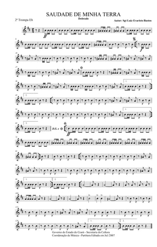 &
## 4
2 ‰ Œ œ
ƒ
œœœ œ œ œ œ œ œ œœœ œ œ œ œ œ œ# œœœ œ œ# œ œ œ œ œœœ œ œ œ œ œ
&
## ..
9
œ œœœ œ œ œ œ œ œ œœœ œ œ œ œ œ œ œœœ œ œ# œœœ œ œ œ ‰
J
œ ‰
J
œ ‰
J
œ
%
‰ œ
f
œœ œ
&
##
18
‰
j
œ# ‰
j
œ ‰ œœœ œ ‰
J
œ ‰
J
œ ‰
J
œ ‰
J
œ ‰
J
œ ‰
J
œ ‰ œ# œœ œ œ# œ œ œ ‰
j
œ# ‰
j
œ ‰
j
œ# ‰
j
œ
&
##
27
‰ œœœ œ ‰
J
œ ‰
J
œ ‰
j
œ# ‰
j
œ
ﬁ
‰
j
œ# ‰
j
œ œ œœœ œ
J
œ ‰ Œ ‰ œ# œœ œ ‰
j
œ# ‰
j
œ ‰ œœœ œ
&
## ..
36
‰
J
œ ‰
J
œ ‰ œ# œœ œ ‰ j
œ# ‰ j
œ ‰ œœœ œ ‰ œœœ œ ‰
J
œ ‰
J
œ ‰ j
œ# ‰ j
œ
1.
œ œœœ œ
J
œ ‰ Œ
&
## ..
45 2.
œ œœœ œ
J
œ ‰ Œ ‰
J
œ ‰
J
œ ‰
J
œ ‰
J
œ ‰
J
œ ‰
J
œ ‰
J
œ ‰
J
œ ‰
j
œ# ‰
j
œ ‰
j
œ# ‰
j
œ ‰
J
œ ‰
J
œ
&
## ..
54
‰
J
œ ‰
J
œ ‰
J
œ ‰
J
œ ‰
J
œ ‰
J
œ ‰
J
œ ‰
J
œ ‰
J
œ ‰
J
œ ‰
J
œ ‰
J
œ ‰
j
œ# ‰
j
œ
1.
œ œœœ œ
J
œ ‰ Œ
&
## ..
63 2.
œ œœœ œ D.S. e ﬁJ
œ ‰ Œ
ﬁ
œ
ƒ
œ œ œ œ œ œ œ œ œ œœœ œ œ œ œ œ œ œœœ œ œ œ œ œ
&
##
72
œ œœœ œ œ œ œ œ œ# œœœ œ œ# œ œ œ œ# œœœ œ œ# œ œ œ œ# œœœ œ œ# œ œ œ œ# œœœ œ
&
## .. ..
81
œ# œ œ œ
J
œ ‰ Œ
J
œ ‰
J
œ ‰
J
œ ‰ Œ ‰
J
œ ‰
J
œ ‰
J
œ ‰
J
œ ‰
J
œ ‰
J
œ ‰
J
œ ‰
J
œ ‰
j
œ# ‰
j
œ
&
##
90
j
œ# ‰
j
œ ‰ ‰
J
œ ‰
J
œ
J
œ ‰ Œ ‰
J
œ ‰
J
œ ‰
J
œ ‰
J
œ ‰
J
œ ‰
J
œ ‰
J
œ ‰
J
œ ‰
J
œ ‰
J
œ ‰
j
œ# ‰
j
œ
&
## .. ..
99 1.
œ œœœ œ
J
œ ‰ Œ
2.
œ œœœ œ
J
œ ‰ Œ ˙
j
œ ‰ Œ ˙
j
œ ‰ Œ
j
œ ‰
j
œ ‰
j
œ ‰
j
œ ‰
&
##
109
œ œœœ œ
j
œ ‰ Œ ˙
j
œ ‰ Œ ˙
j
œ ‰ Œ ˙
>
œ
>
œ
>
˙#
j
œ ‰ Œ ‰
J
œ ‰
J
œ ‰
J
œ ‰
J
œ
&
##
121
‰
J
œ ‰
J
œ ‰
J
œ ‰
J
œ ‰
j
œ# ‰
j
œ ‰
j
œ# ‰
j
œ ‰
J
œ ‰
J
œ
J
œ ‰ Œ ‰
J
œ ‰
J
œ ‰
J
œ ‰
J
œ
&
## ..
129
‰
J
œ ‰
J
œ ‰
J
œ ‰
J
œ ‰
J
œ ‰
J
œ ‰
j
œ# ‰
j
œ
1.
œ œœ œ œ
J
œ ‰ Œ
2.
œ œœ œ œ
J
œ ‰ Œ
Governo do Estado do Ceará - Secretaria da Cultura
Coordenação de Música - Partitura Editada em Jul./2007
Dobrado
Autor: Sgt Luiz Evaristo Bastos
SAUDADE DE MINHA TERRA
2ª Trompa Eb
 