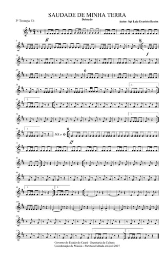 &
## 4
2 ‰ Œ œ
ƒ
œœœ œ œ œ œ œ œ œœœ œ œ œ œ œ œœœœ œ œœ œ œ œ œœœ œ œ œ œ œ
&
## ..
9
œ œœœ œ œ œ œ œ œ œœœ œ œ œ œ œ œ œœœ œ œ œœœ œ œ œ ‰ j
œ ‰ j
œ ‰ j
œ
%
‰ œ
f
œœ œ
&
##
18
‰ j
œ ‰ j
œ ‰ œœœ œ ‰ j
œ ‰ j
œ ‰ j
œ ‰ j
œ ‰ j
œ ‰ j
œ ‰ œœœ œ œœ œ œ ‰ j
œ ‰ j
œ ‰ j
œ ‰ j
œ
&
##
27
‰ œœœ œ ‰ j
œ ‰ j
œ ‰ j
œ ‰ j
œ
ﬁ
‰ j
œ ‰ j
œ œ œœœ œ
j
œ ‰ Œ ‰ œœœ œ ‰ j
œ ‰ j
œ ‰ œœœ œ
&
## ..
36
‰ j
œ ‰ j
œ ‰ œœœ œ ‰ j
œ ‰ j
œ ‰ œœœ œ ‰ œœœ œ ‰ j
œ ‰ j
œ ‰ j
œ ‰ j
œ
1.
œ œœœ œ
j
œ ‰ Œ
&
## ..
45 2.
œ œœœ œ
j
œ ‰ Œ ‰ j
œ ‰ j
œ ‰ j
œ ‰ j
œ ‰ j
œ ‰ j
œ ‰ j
œ ‰ j
œ ‰ j
œ ‰ j
œ ‰ j
œ ‰ j
œ ‰ j
œ ‰ j
œ
&
## ..
54
‰ j
œ ‰ j
œ ‰ j
œ ‰ j
œ ‰ j
œ ‰ j
œ ‰ j
œ ‰ j
œ ‰ j
œ ‰ j
œ ‰ j
œ ‰ j
œ ‰ j
œ ‰ j
œ
1.
œ œœœ œ
j
œ ‰ Œ
&
## ..
63 2.
œ œœœ œ D.S. e ﬁ
j
œ ‰ Œ
ﬁ
œ
ƒ
œ œ œ œ œ œ œ œ œ œœœ œ œ œ œ œ œ œœœ œ œ œ œ œ
&
##
72
œ œœœ œ œ œ œ œ œœœœ œ œœ œ œ œœœœ œ œœ œ œ œœœœ œ œœ œ œ œœœœ œ
&
## .. ..
81
œœ œ œ
j
œ ‰ Œ j
œ ‰ j
œ ‰ j
œ ‰ Œ ‰ j
œ ‰ j
œ ‰ j
œ ‰ j
œ ‰ j
œ ‰ j
œ ‰ j
œ ‰ j
œ ‰ j
œ ‰ j
œ
&
##
90
j
œ ‰ j
œ ‰ ‰ j
œ ‰ j
œ
j
œ ‰ Œ ‰ j
œ ‰ j
œ ‰ j
œ ‰ j
œ ‰ j
œ ‰ j
œ ‰ j
œ ‰ j
œ ‰ j
œ ‰ j
œ ‰ j
œ ‰ j
œ
&
## .. ..
99 1.
œ œœœ œ
j
œ ‰ Œ
2.
œ œœœ œ
j
œ ‰ Œ
˙
j
œ
‰ Œ ˙
j
œ ‰ Œ j
œ
‰ j
œ
‰ j
œ
‰ j
œ
‰
&
##
109
œ œœœ œ
j
œ ‰ Œ
˙
j
œ
‰ Œ ˙
j
œ ‰ Œ ˙
>
œ
>
œ
> ˙
j
œ ‰ Œ ‰ j
œ ‰ j
œ ‰ j
œ ‰ j
œ
&
##
121
‰ j
œ ‰ j
œ ‰ j
œ ‰ j
œ ‰ j
œ ‰ j
œ ‰ j
œ ‰ j
œ ‰ j
œ ‰ j
œ
j
œ ‰ Œ ‰ j
œ ‰ j
œ ‰ j
œ ‰ j
œ
&
## ..
129
‰ j
œ ‰ j
œ ‰ j
œ ‰ j
œ ‰ j
œ ‰ j
œ ‰ j
œ ‰ j
œ
1.
œ œœ œ œ
j
œ ‰ Œ
2.
œ œœ œ œ
j
œ ‰ Œ
Governo do Estado do Ceará - Secretaria da Cultura
Coordenação de Música - Partitura Editada em Jul./2007
Dobrado
Autor: Sgt Luiz Evaristo Bastos
SAUDADE DE MINHA TERRA
3ª Trompa Eb
 