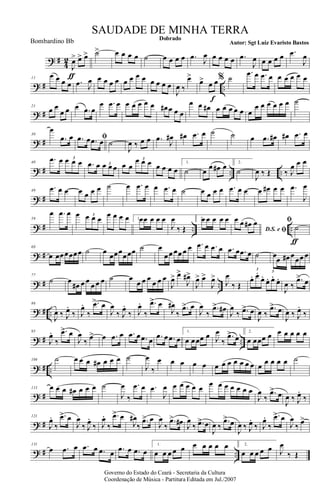 ? #
4
2
J
œ>
ƒ
œ> œ> ˙> œ œ œ œ ˙ œ œ œ œ .œ J
œ œ œ œ œ .œ
J
œ œ œ œ œ .œ
J
œ
? # ..
11
œ œ œ œ .œ J
œ œ œ œ œ œ œ œ œ œ œ œ œ
J
œ ‰
œ>
œ> œ œ
f
% ˙
.œ œ .œ œ œ œ œ œ œ
? #
21
œ œ
œ œ œ .œ œ
œ .œ œ œ œ œ œ œ œ# œ œ œ
œ œ œ# œ œ œ œ œ œ
œ œ œ œ œ œ ˙
? #
30
œ
.œ œ ﬁ.œ œ .œ œ ˙
J
œ ‰ œ œ .œ
J
œ# œ# .œ œ ˙ ˙ œ .œ œ# œ# .œ œ
? # .. ..
40
.œ œ œ œ œ3
.œ œ œ œ œ3 œ œ
œ œ œ3
œ œ œ œ
1.
˙ œ
œ œ# œ 2.
˙
J
œ ‰ Œ ‰ J
œ œ œ
? #
49
.œ œ œ œ œ œ œ ˙ œ .œ œ œ .œ œ ˙ œ œ œ œ .œ œ œ œ œ# œ œ .œ
J
œ
? # .. ..
59
œ .œ œ œ œ œ œ3 œ œ œ œ 1.œœ œ œ œ
J
œ
‰ Œ
2.œ œ œ œ œ
D.S. e ﬁ
œ œ œ# œ ﬁ
˙
ƒ
? #
68
œ œœœœœœ ˙ œ œœœœœœ ˙ œ
œœ œœ œ œ .œ œ .œ œ .œ œ .œ œ ˙ œœ œ# œœœ œ
? # ..
77
˙ œ
œ# œ œ
œ œ œ ˙ œ
œ œ œ
œ œ œ
J
œ> œ>
J
œ#>
J
œ> œ>
J
œ>
J
œ
‰ Œ
œ. œ.
œ.
œ. œ.
œ.
3
3
J
œ ‰
.œ> œ
? # ..
86
J
œ ‰ J
œ.
‰ J
œ.
‰
.œ> œ
J
œ
‰ J
œ.
‰ J
œ.
‰
.œ> œ
J
œ#
‰
.œ> œ
J
œ
‰
.œ> œ#
J
œ
‰ .œ> œ
J
œ ‰
.œ> œ
J
œ ‰ J
œ.
‰
? # ..
95
J
œ.
‰
.œ> œ
J
œ
‰ œ> œ .œ œ .œ œ .œ œ .œ œ .œ œ
1.
œ œœœ œ J
œ
‰
.œ> œ
2.
œ œœœ œ œ œ œ œ œ
? # ..
104 ˙ œ œ œ œ# œ œ œ ˙
J
œ
‰
œ œ œ œ œ œ œ œ œ œ œ œ œ œ œ œ œ ˙
? #
113 œ œ œ œ# œ œ œ ˙
J
œ
‰
.œ œ .œ
J
œ œ œ œ œ œ œ œ œ œ œ œ œ
J
œ
‰
.œ> œ
J
œ ‰ J
œ.
‰
? #
121
J
œ.
‰
.œ> œ
J
œ
‰ J
œ.
‰ J
œ.
‰
.œ> œ
J
œ#
‰
.œ> œ
J
œ
‰
.œ> œ# J
œ
‰ .œ> œ
J
œ ‰
.œ> œ
J
œ ‰ J
œ.
‰ J
œ.
‰
.œ> œ
J
œ
‰ œ>
? # ..
131
œ .œ œ .œ œ .œ œ .œ œ .œ œ
1.
œ œ œ œ œ œ œ œ œ œ 2.
œ œ œ œ œ J
œ
‰ Œ
Governo do Estado do Ceará - Secretaria da Cultura
Coordenação de Música - Partitura Editada em Jul./2007
Dobrado
Autor: Sgt Luiz Evaristo Bastos
SAUDADE DE MINHA TERRA
Bombardino Bb
 