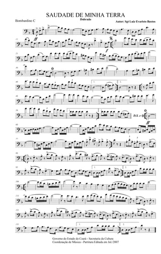 ?
b 4
2
J
œ
>
ƒ
œ> œ> ˙> œ œ œ œ ˙ œ œ œ œ .œ
J
œ œ œ œ œ .œ
J
œ œ œ œ œ .œ
J
œ
?
b ..
11 œ œ œ œ .œ J
œ œ œ œ œ œ œ œ œ œ œ œ œ
J
œ ‰
œ>
œ> œ œ
f
% ˙ .œ œ .œ œ œ œ œ œ œ
?
b
21
œ œ
œ œ œ .œ œ
œ .œ œ œ œ œ œ œ œ# œ œ œ
œ œ œ# œ œ œ œ œ œ
œ œ œ œ œ œ ˙
?
b
30
œ
.œ œ ﬁ.œ œ .œ œ ˙
J
œ ‰ œ œ .œ J
œn œ# .œ œ ˙ ˙ œ .œ œn œ# .œ œ
?
b .. ..
40
.œ œ œ œ œ
3
.œ œ œ œ œ
3
œ œ
œ œ œ3
œ œ œ œ
1.
˙ œ œ œ# œ
2.
˙
J
œ ‰ Œ ‰ J
œ œ œ
? b
49 .œ œ œ œ œ œ œ ˙ œ .œ œ œ .œ œ ˙ œ œ œ œ .œ œ œ œ œ# œ œ .œ
J
œ
? b .. ..
59
œ .œ œ œ œ œ œ
3 œ œ œ œ 1.œœ œ œ œ
J
œ
‰ Œ
2.œ œ œ œ œ
D.S. e ﬁ
œ œ œ# œ ﬁ
˙
ƒ
? b
68
œ œœœœœœ ˙ œ
œœœ
œœœ ˙ œ
œœ œœœ œ .œ œ .œ œ .œ œ .œ œ ˙ œ
œ œ# œ
œœœ
? b ..
77
˙ œ œ# œ œ œ œ œ ˙ œ œ œ œ œ œ œ
J
œ> œ>
J
œ#>
J
œ> œ>
J
œ>
J
œ
‰ Œ
œ. œ.
œ.
œ. œ.
œ.
3
3
J
œ ‰
.œ>
œ
?
b ..
86
J
œ ‰ J
œ.
‰ J
œ.
‰
.œ> œ
J
œ
‰ J
œ.
‰ J
œ.
‰
.œ> œ
J
œ#
‰
.œ> œ
J
œ
‰
.œ> œ# J
œ
‰ .œ> œ
J
œ ‰
.œ> œ
J
œ ‰ J
œ.
‰
? b ..
95
J
œ.
‰
.œ> œ
J
œ
‰ œ> œ .œ œ .œ œ .œ œ
.œ œ .œ œ
1.
œ œœœ œ J
œ
‰
.œ> œ
2.
œ œœœ œ œ œ œ œ œ
? b ..
104 ˙ œ œ œ œn œ œ œ ˙
J
œ
‰
œ œ œ œ œ œ œ œ œ œ œ œ œ œ œ œ œ ˙
? b
113 œ œ œ œn œ œ œ ˙
J
œ
‰
.œ œ .œ
J
œ œ œ œ œ œ
œ œ œ œ œ œ œ
J
œ ‰
.œ> œ
J
œ ‰ J
œ.
‰
? b
121
J
œ.
‰
.œ> œ
J
œ
‰ J
œ.
‰ J
œ.
‰
.œ> œ
J
œ#
‰
.œ> œ
J
œ
‰
.œ> œ#
J
œ ‰ .œ> œ
J
œ ‰
.œ> œ
J
œ ‰ J
œ.
‰ J
œ.
‰
.œ> œ
J
œ
‰ œ>
?
b ..
131
œ .œ œ .œ œ .œ œ
.œ œ .œ œ
1.
œ œ œ œ œ œ œ œ œ œ 2.
œ œ œ œ œ J
œ
‰ Œ
Governo do Estado do Ceará - Secretaria da Cultura
Coordenação de Música - Partitura Editada em Jul./2007
Dobrado
Autor: Sgt Luiz Evaristo Bastos
SAUDADE DE MINHA TERRA
Bombardino C
 