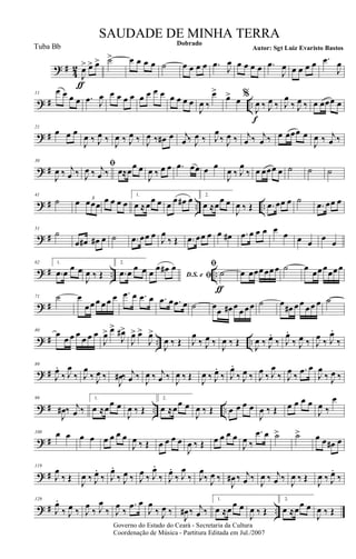 ? #
4
2
J
œ>
ƒ
œ> œ> ˙> œ œ œ œ ˙ œ œ œ œ .œ
J
œ œ œ œ œ .œ
J
œ œ œ œ œ .œ
J
œ
? # ..
11
œ œ œ œ .œ J
œ œ œ œ œ œ œ œ œ œ œ œ œ
J
œ ‰
œ>
œ> œ %
J
œ
f
‰ J
œ ‰ J
œ
‰ J
œ ‰ œ œœœ œ
? #
21
œ œ œ
J
œ ‰ J
œ ‰
J
œ ‰ J
œ ‰ J
œ ‰ œ# œ j
œ ‰ J
œ ‰ J
œ
‰ J
œ ‰ j
œ ‰ j
œ ‰ œ œœœ œ
J
œ ‰ j
œ ‰
? #
30
J
œ ‰ j
œ ‰
ﬁ
J
œ ‰ j
œ ‰ œ≈œœ œ
J
œ ‰ œ œ .œ œœ œ œ
J
œ ‰ J
œ
‰ œ œœœ œ ˙ ˙ ˙
? # .. ..
41
˙ œ œœœ
3 œ œ œ œ
1.
œ ≈œœ œ œ
œ œ# œ 2.
œ ≈œœ œ
J
œ ‰ Œ .œ œœ œ ˙
.œ œœ œ
? #
51
˙
.œ œ# œ# œ ˙ .œ œœ œ
J
œ
‰ Œ .œ œœ œ œ œ# .œ œ œ œ œ
œ œ œ
œ
œ
? # .. ..
62 1.
.œ œ
œ œ
J
œ ‰ Œ
2.
.œ œ
œ œ
D.S. e ﬁœ œ œ# œ ﬁ
˙
ƒ
œ œœœ œœ œ ˙ œ
œœ œ
œœ œ
? #
71 ˙ œ
œ œ œ œ œ œ .œ œ .œ œ .œ œ .œ œ ˙ œ
œ œ# œ
œ œ œ ˙ œ œ# œ œ œ œ œ ˙
? # .. ..
80
œ
œ œ œ
œ œ œ
J
œ> œ>
J
œ#>
J
œ> œ>
J
œ>
J
œ ‰ Œ J
œ
‰ J
œ ‰
J
œ ‰ Œ
J
œ ‰ J
œ.
‰ J
œ.
‰ J
œ ‰ J
œ
‰ J
œ.
‰
? #
89
J
œ.
‰ J
œ
‰ J
œ
‰ J
œ ‰
J
œ# ‰ j
œ ‰
J
œ ‰ j
œ ‰
J
œ ‰ Œ
J
œ ‰ J
œ.
‰ J
œ.
‰ J
œ ‰ J
œ
‰ J
œ
‰ J
œ
‰
.œ œ
J
œ
‰ J
œ ‰
? # .. ..
99
J
œ# ‰ j
œ ‰
1.
œ ≈œœ œ
J
œ ‰ Œ
2.
œ ≈œœ œ
J
œ ‰ Œ œ œ œ œ
J
œ ‰ Œ œ œ œ œ
J
œ ‰
œ
? #
108 œ œ œ œ œ œ œ œ
J
œ ‰ Œ œ œ œ œ
J
œ ‰ Œ œ œ œ œ
J
œ ‰
.œ œ ˙> ˙> œ œ œ# œ
? #
119
J
œ
‰ Œ
J
œ ‰ J
œ.
‰ J
œ.
‰ J
œ ‰ J
œ
‰ J
œ.
‰ J
œ.
‰ J
œ
‰ J
œ
‰ J
œ ‰
J
œ# ‰ j
œ ‰
J
œ ‰ j
œ ‰
J
œ ‰ Œ
J
œ ‰ J
œ.
‰
? # ..
129
J
œ.
‰ J
œ ‰ J
œ
‰ J
œ
‰ J
œ
‰
.œ œ
J
œ
‰ J
œ ‰
J
œ# ‰ j
œ ‰
1.
œ ≈. œ œ œ
J
œ ‰ Œ
2.
œ ≈. œœ œ
J
œ ‰ Œ
Governo do Estado do Ceará - Secretaria da Cultura
Coordenação de Música - Partitura Editada em Jul./2007
Dobrado
Autor: Sgt Luiz Evaristo Bastos
SAUDADE DE MINHA TERRA
Tuba Bb
 