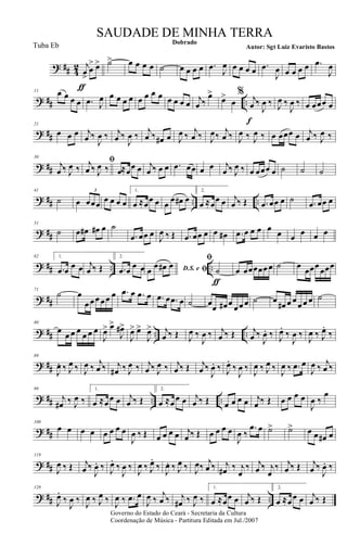? ## 4
2 j
œ
>
ƒ
œ
> œ> ˙> œ œ œ œ ˙ œ œ œ œ .œ
J
œ œ œ œ œ .œ
J
œ œ œ œ œ .œ
J
œ
? ## ..
11 œ œ œ œ .œ J
œ œ œ œ œ œ œ œ œ œ œ œ œ
j
œ ‰
œ>
œ>
œ
% j
œ
f
‰
J
œ ‰ J
œ ‰
J
œ ‰ œ œœœ œ
? ##
21
œ œ œ j
œ ‰
J
œ ‰ j
œ ‰
J
œ ‰
j
œ ‰ œ# œ J
œ ‰
j
œ ‰ J
œ‰
j
œ ‰ J
œ ‰ J
œ ‰ œ œœœ œ j
œ ‰ J
œ ‰
? ##
30
j
œ ‰ J
œ ‰
ﬁj
œ ‰ J
œ ‰ œ≈œ
œ œ j
œ ‰ œ œ .œ œœ œ œ j
œ ‰ J
œ ‰ œ œœœ œ ˙ ˙ ˙
? ## .. ..
41
˙ œ œœœ
3
œ œ œ œ
1.
œ ≈œœ œ œ
œ œ# œ
2.
œ ≈œœ œ j
œ ‰ Œ .œ œœ œ ˙ .œ œœ œ
? ##
51
˙ .œ œ# œ# œ ˙
.œ œœ œ
J
œ ‰ Œ .œ œœ œ œ œ# .œ œ œ œ œ
œ œ
œ œ œ
? ## .. ..
62 1.
.œ œ
œ œ j
œ ‰ Œ
2.
.œ œ
œ œ D.S. e ﬁœ œ œ# œ
ﬁ
˙
ƒ
œ œœœœœ œ ˙ œ
œœœ
œœœ
? ##
71
˙ œ
œ œ œ œ œ œ .œ œ .œ œ .œ œ .œ œ ˙ œ
œ œ# œ
œ œ œ ˙ œ
œ# œ œ
œ œ œ ˙
? ## .. ..
80
œ
œ œ œ
œ œ œ
J
œ> œ>
J
œ#>
J
œ> œ>
J
œ> j
œ ‰ Œ J
œ ‰
J
œ ‰ j
œ ‰ Œ j
œ ‰
J
œ. ‰ J
œ.
‰
J
œ ‰
J
œ ‰ J
œ.
‰
? ##
89
J
œ. ‰ J
œ ‰ J
œ ‰
j
œ ‰ j
œ# ‰ J
œ ‰ j
œ ‰ J
œ ‰ j
œ ‰ Œ j
œ ‰
J
œ. ‰ J
œ.
‰
J
œ ‰
J
œ ‰ J
œ ‰
J
œ ‰ .œ œ
J
œ ‰
j
œ ‰
? ## .. ..
99
j
œ# ‰ J
œ ‰
1.
œ ≈œ
œ œ j
œ ‰ Œ
2.
œ ≈œ
œ œ j
œ ‰ Œ œ œ œ œ j
œ ‰ Œ œ œ œ œ
J
œ ‰
œ
? ##
108
œ œ œ œ œ œ œ œ
J
œ ‰ Œ œ œ œ œ j
œ ‰ Œ œ œ œ œ
J
œ ‰
.œ œ ˙> ˙> œ œ œ# œ
? ##
119
J
œ ‰ Œ j
œ ‰
J
œ. ‰ J
œ.
‰
J
œ ‰
J
œ ‰ J
œ.
‰
J
œ. ‰ J
œ ‰ J
œ‰
j
œ ‰ j
œ# ‰ j
œ
‰ j
œ ‰ j
œ
‰ j
œ ‰ Œ j
œ ‰
J
œ. ‰
? ## ..
129
J
œ.
‰
J
œ ‰
J
œ ‰ J
œ ‰
J
œ ‰ .œ œ
J
œ ‰
j
œ ‰ j
œ# ‰ J
œ ‰
1.
œ ≈. œœ œ j
œ ‰ Œ
2.
œ ≈. œ œ œ j
œ ‰ Œ
Governo do Estado do Ceará - Secretaria da Cultura
Coordenação de Música - Partitura Editada em Jul./2007
Dobrado
Autor: Sgt Luiz Evaristo Bastos
SAUDADE DE MINHA TERRA
Tuba Eb
 