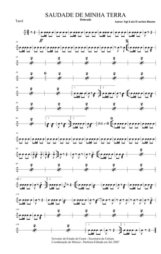÷ 4
2 ‰ Œ œ
ƒ
œœœ œ œ œ œ œ œ œœœ œ œ œ œ œ œ œœœ œ œ œ œ œ œ œœœ œ
J
œ ‰ Œ
÷ ..
10
œ œœœ œ œ œ œ œ œ œœœ œ œ œ œ œ œ œ œ œ œ œ œ œ œ œ œ œ ‰
J
œ ‰
J
œ
%
œ œœœ œ œ œ œ
æ
÷
20
«
2
«
2
«
2
«
2
«
2
÷
30
«
2 ﬁ
«
2
«
2
«
2
«
2
÷ .. ..
40
«
2
«
2 1.
œ œ œœ œ
J
œ ‰ œ
æ
2.
œ œ œœ œ
J
œ ‰ œ
æ
œ œœœ œ œ œ œ
æ
÷
50
«
2
«
2
«
2
«
2
«
2
÷ .. ..
60
«
2 1.
œ
æ
œ
æ J
œ ‰ œ
æ
2.
œœœœ œ D.S. e ﬁJ
œ .œ
æ
ﬁ
œ œœœ œ œ œ œ œ œ œœœ œ
÷
70
œ œ œ œ œ œœœ œ œ œ œ œ œ œ œ œ œ œ œ œ œ œœœ œ œ œ œ œ œ œœœ œ œ œ œ œ œ œœœ œ
÷ .. ..
80
œ œ œ œ
J
œ> œ
æ
>
J
œ>
J
œ> œ
æ
>
J
œ>
J
œ ‰ Œ
J
œ ‰
J
œ ‰
J
œ ‰ œ>
æ
œ œœœ œ œ œ œ
æ
«
2
÷
90
«
2
«
2
«
2
«
2
«
2
÷ .. ..
100 1.
œœœœ œ
J
œ ‰ œ>
æ
2.
œœœœ œ j
œ ‰ Œ œ œœœ œ ˙
æ
œ œœœ œ
J
œ ‰ œ
æ
œ œœœ œ œ œ œ
æ
÷
110
œ œœœ œ
J
œ ‰ Œ œ œœœ œ ˙
æ
œ œœœ œ
J
œ ‰ œ
æ
œ œ ‰
J
œ ‰
J
œ ‰
J
œ ‰
J
œ ‰
J
œ
J
œ ‰ œ>
æ
÷
120
œ œœœ œ œ œ œ
æ
«
2
«
2
«
2
«
2
÷ ..
130
«
2
«
2 1.
œ œ œ œ œ
J
œ ‰ Œ
2.
œ œ œ œ œ
J
œ ‰ Œ
Governo do Estado do Ceará - Secretaria da Cultura
Coordenação de Música - Partitura Editada em Jul./2007
Dobrado
Autor: Sgt Luiz Evaristo Bastos
SAUDADE DE MINHA TERRA
Tarol
 