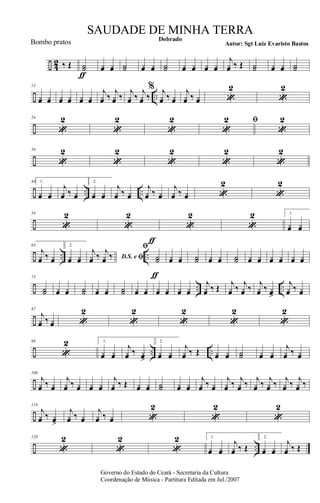 ÷ 42 ‰ Œ ˙˙
ƒ
¿œ ¿œ ˙˙ ¿œ ¿œ ˙˙ ¿œ ¿œ ¿œ ¿œ
j
¿œ ‰ Œ ˙˙ ¿œ ¿œ ˙˙
÷ ..
13
¿œ ¿œ ¿œ ¿œ ¿œ ¿œ
j
¿œ ‰
j
¿œ ‰
j
¿œ ‰
j
¿œ ‰
% j
¿œ ‰ ¿œ
j
¿œ ‰ ¿œ «
2
«
2
÷
24
«
2
«
2
«
2
«
2 ﬁ
«
2
÷
34
«
2
«
2
«
2
«
2
«
2
÷ .. ..
44 1.
¿œ ¿œ
j
¿œ ‰ ¿œ
2.
¿œ ¿œ
j
¿œ ‰ ¿œ
j
¿œ ‰ ¿œ
j
¿œ ‰ ¿œ «
2
«
2
÷
54
«
2
«
2
«
2
«
2 1.
¿œ ¿œ
÷ .. ..
63
j
¿œ ‰ ¿œ
2.
¿œ ¿œ D.S. e ﬁ
j
¿œ ‰ j
¿œ ‰
ﬁ
˙˙
ƒ
ƒ
¿œ ¿œ ˙˙ ¿œ ¿œ ˙˙ ¿œ ¿œ ¿œ ¿œ ¿œ ¿œ
÷ .. ..
75
˙˙ ¿œ ¿œ ˙˙ ¿œ ¿œ ˙˙ ¿œ ¿œ ¿œ ¿œ ¿œ ¿œ
j
¿œ ‰ Œ j
¿œ ‰ j
¿œ ‰ j
¿œ ‰ ¿œ>
j
¿œ ‰ ¿œ
÷
87
j
¿œ ‰ ¿œ «
2
«
2
«
2
«
2
«
2
÷ .. ..
98
«
2 1.
¿œ ¿œ
j
¿œ ‰ ¿œ>
2.
¿œ ¿œ
j
¿œ ‰ Œ ¿œ ¿œ ˙˙ ¿œ ¿œ
j
¿œ ‰ ¿œ
÷
108
j
¿œ ‰ ¿œ
j
¿œ ‰ ¿œ ¿œ ¿œ
j
¿œ ‰ Œ ¿œ ¿œ ˙˙ ¿œ ¿œ
j
¿œ ‰ ¿œ
j
¿œ ‰ j
¿œ ‰ j
¿œ ‰ j
¿œ ‰ j
¿œ ‰ j
¿œ ‰
÷
119
j
¿œ ‰ ¿œ>
j
¿œ ‰ ¿œ
j
¿œ ‰ ¿œ «
2
«
2
«
2
÷ ..
128
«
2
«
2
«
2 1.
¿œ ¿œ
j
¿œ ‰ Œ
2.
¿œ ¿œ
j
¿œ ‰ Œ
Governo do Estado do Ceará - Secretaria da Cultura
Coordenação de Música - Partitura Editada em Jul./2007
Dobrado
Autor: Sgt Luiz Evaristo Bastos
SAUDADE DE MINHA TERRA
Bombo pratos
 