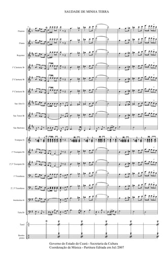 &
&
&
&
&
&
&
&
&
&
&
&
?
?
?
?
÷
÷
b
b
##
#
#
#
##
#
##
#
#
b
b
#
#
Flautim
Flauta
Requinta
1º Clarinete Bb
2º Clarinete Bb
3º Clarinete Bb
Sax Alto Eb
Sax Tenor Bb
Sax Barítono
Trompas Eb
1º Trompete Bb
2º,3º Trompete Bb
1º Trombone
2º, 3º Trombone
Bombardino Bb
Tuba Bb
Tarol
Bombo
pratos
31
ﬁ.œ œ .œ œ
.œ œ .œ œ
.œ œ .œ œ
.œ œ .œ œ
.œ œ .œ œ
.œ œ .œ œ
.œ œ .œ œ
.œ œ .œ œ
j
œ
‰ j
œ ‰
ﬁ
‰
j
œœœ# ‰
j
œœœ
.œ œ .œ œ
.œ œ .œ œ
.œ œ .œ œ
.œ œ .œ œ
.œ œ .œ œ
J
œ ‰ j
œ ‰
ﬁ
œ
œ œ œ œ
œ
œ œ œ œ
œ
œ œ œ œ
œ
œ œ œ œ
œ
œ œ œ œ
œ
œ œ œ œ
œ œ œ œ œ
˙
œ ≈ œ œ œ
œœœ
œœœ
œœœ
œœœ
œœœ
œ œ œ
œ œ œ
œ
œ œ œ œ
œ œœ œœ œœ œœ
˙
œ≈ œ
œ œ
«
2
«
2
J
œ
‰ Œ
J
œ
‰ Œ
J
œ
‰ Œ
J
œ ‰ Œ
J
œ ‰ Œ
J
œ ‰ Œ
J
œ ‰
œ œ
j
œ
‰ œ œ
j
œ
‰
œ œ
j
œœœ
‰ Œ
j
œ
‰ Œ
j
œ
‰ Œ
J
œ
‰ œ œ
J
œœ ‰ œ œ
J
œ ‰ œ œ
J
œ ‰ œ œ
.œ
J
œn
.œ
J
œn
.œ
J
œ#
.œ
J
œ#
.œ
J
œ#
.œ
J
œ#
.œ
j
œ#
.œ
J
œ#
.œ œœ
‰ œœœ# œœœœœœ œœœ
.œ
J
œ#
.œ
J
œ#
.œ
J
œn
.œ
J
œn
.œ
J
œ#
.œ œœ
«
2
«
2
œ# .œ œ
œ# .œ œ
œ# .œ œ
œ# .œ œ
œ# .œ œ
œ# .œ œ
œ# .œ œ
œ# .œ œ
œ œ
‰
j
œœœ# ‰
j
œœœ
œ# .œ œ
œ# .œ œ
œ# .œ œ
œ# .œ œ
œ# .œ œ
œ œ
˙
˙
˙
˙
˙
˙
˙
˙
j
œ
‰ j
œ ‰
‰ œœœ
œœœ
œœœ
œœœ
˙
˙
˙
˙
˙
J
œ ‰ J
œ
‰
«
2
«
2
˙
˙
˙
˙
˙
˙
˙
˙
œ œœœ œ
‰
j
œœœ
‰
j
œœœ
˙
˙
˙
˙
˙
œ œœœ œ
œ .œ œn
œ .œ œn
œ .œ œ#
œ .œ œ#
œ .œ œ#
œ .œ œ#
œ .œ œ#
œ .œ œ#
˙
‰ œœœ# œœœœœœ œœœ
œ .œ œ#
œ .œ œ#
œ .œ œn
œ .œ œn
œ .œ œ#
˙
«
2
«
2
œ# .œ œ
œ# .œ œ
œ# .œ œ
œ# .œ œ
œ# .œ œ
œ# .œ œ
œ# .œ œ
œ# .œ œ
˙
‰
j
œœœ# ‰
j
œœœ
œ# .œ œ
œ# .œ œ
œ# .œ œ
œ# .œ œ
œ# .œ œ
˙
.œ œ œ œ œ
3
.œ œ œ œ œ
3
.œ œ œ œ œ
3
.œ œ œ œ œ
3
.œ œ œ œ œ
3
.œ œ œ œ œ
3
.œ œ œ œ œ
3
.œ œ œ œ œ
3
˙
‰ œœœ
œœœ
œœœ
œœœ
.œ œ œ œ œ
3
.œ œ œ œ œ
3
.œ œ œ œ œ
3
.œ œ œ œ œ
3
.œ œ œ œ œ3
˙
«
2
«
2
SAUDADE DE MINHA TERRA
Governo do Estado do Ceará - Secretaria da Cultura
Coordenação de Música - Partitura Editada em Jul./2007
 