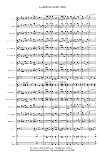 &
&
&
&
&
&
&
&
&
&
&
&
?
?
?
?
÷
÷
b
b
##
#
#
#
##
#
##
#
#
b
b
#
#
..
..
..
..
..
..
..
..
..
..
..
..
..
..
..
..
..
..
..
..
..
..
..
..
..
..
..
..
..
..
..
..
..
..
..
..
Flautim
Flauta
Requinta
1º Clarinete Bb
2º Clarinete Bb
3º Clarinete Bb
Sax Alto Eb
Sax Tenor Bb
Sax Barítono
Trompas Eb
1º Trompete Bb
2º,3º Trompete Bb
1º Trombone
2º, 3º Trombone
Bombardino Bb
Tuba Bb
Tarol
Bombo
pratos
41 .œ œ œ œ œ3
.œ œ œ œ œ3
.œ œ œ œ œ3
.œ
œ œ œ œ3
.œ œ œ œ œ
3
.œ œ œ œ œ
3
.œ
œ œ œ œ3
.œ œ œ œ œ
3
˙
‰ œœœ
œœœ
œœœ
œœœ
.œ œ œ œ œ
3
.œ œ œ œ œ
3
.œ œ œ œ œ3
.œ œ œ œ œ3
.œ œ œ œ œ3
˙
œ œ
œ œ œ3
œ œ
œ œ œ3
œ œ
œ œ œ
3
œ œ œ œ œ3
œ œ
œ œ œ3
œ œ
œ œ œ
3
œ œ œ œ œ
3
œ œ
œ œ œ3
œ œ œ œ
3
‰
j
œœœ
‰
j
œœœ
œ œ
œ œ œ3
œ œ
œ œ œ
3
œ œ
œ œ œ
3
œ œ œ œ œ
3
œ œ
œ œ œ3
œ œ œ œ
3
«
2
«
2
œ œ œ œ
œ œ œ œ
œ œ œ œ
œ œ œ œ
œ œ œ œ
œ œ œ œ
œ œ œ œ
œ œ œ œ
œ œ œ œ
‰
j
œœœ# ‰
j
œœœ
œ œ œ œ
œ œ œ œ
œ œ œ œ
œ œ œ œ
œ œ œ œ
œ œ œ œ
1.
œ
œ œ œ œ
œ
œ œ œ œ
œ
œ œ œ œ
œ
œ œ œ œ
œ
œ œ œ œ
œ
œ œ œ œ
œ œ œ œ œ
œ
œ œ œ œ
œ
≈ œ œ œ
1.
œœœ
œœœ
œœœ
œœœ
œœœ
œ
œ œ œ œ
œ
œœ œœ œœ œœ
˙
˙
˙
œ ≈ œ
œ œ
1.
œ œ œ œ œ
¿œ ¿œ
J
œ
‰ ‰ J
œ
J
œ
‰ ‰ J
œ
J
œ
‰ ‰ J
œ
J
œ
‰ ‰ J
œ
J
œ ‰ ‰
J
œ
J
œ ‰ ‰
J
œ
J
œ ‰ ‰ J
œ
J
œ ‰ ‰
J
œ
œ
œ œ# œ
j
œœœ
‰ Œ
J
œ ‰ ‰
J
œ
j
œœ ‰ ‰
J
œ
œ
œ œ# œ
œ
œ œ# œ
œ
œ œ# œ
œ
œ œ# œ
J
œ ‰ œ
æ
j
¿œ ‰ ¿œ
2.
œ
œ œ œ œ
œ
œ œ œ œ
œ
œ œ œ œ
œ
œ œ œ œ
œ
œ œ œ œ
œ
œ œ œ œ
œ œ œ œ œ
œ
œ œ œ œ
œ
≈ œ œ œ
2.
œœœ
œœœ
œœœ
œœœ
œœœ
œ
œ œ œ œ
œ
œœ œœ œœ œœ
˙
˙
˙
œ ≈ œ
œ œ
2.
œ œ œœ œ
¿œ ¿œ
œ œ œ œ
œ œ œ œ
œ œ œ œ
œ
œ œ œ
œ œ œ œ
œ œ œ œ
œ œ œ œ
œ œ œ œ
j
œ
‰ Œ
j
œœœ
‰ Œ
œ œ œ œ
œœ œ œ œ
œ
œ œ œ
œ
œ œ œ
J
œ ‰ Œ
J
œ ‰ Œ
J
œ ‰ œ
æ
j
¿œ ‰ ¿œ
.œ œ œ
.œ œ œ
.œ œ œ
.œ œ œ
.œ œ œ
.œ œ œ
.œ œ œ
.œ œ œ
.œ œ œ œ
‰
j
œœœ
‰
j
œœœ
.œ œ œ
.œ œ œ
.œ œ œ
.œ œ œ
‰ J
œ œ œ
.œ œ œ œ
œ œ œ œ œ
j
¿œ ‰ ¿œ
œ œ œ œ
œ œ œ œ
œ œ œ œ
œ œ œ œ
œ œ œ œ
œ œ œ œ
œ œ œ œ
œ œ œ œ
˙
‰
j
œœœ
‰
j
œœœ
œ œ œ œ
œ œ
œ
œ
œ
œ
œ
œ œ œ œ
œ œ œ œ
.œ œ œ
˙
œ œ œ
æ
j
¿œ ‰ ¿œ
˙
˙
˙
˙
˙
˙
˙
˙
.œ œ œ œ
‰
j
œœœ
‰
j
œœœ
˙
˙
˙
˙
˙
œ œ œ œ
.œ œ œ œ
«
2
«
2
SAUDADE DE MINHA TERRA
Governo do Estado do Ceará - Secretaria da Cultura
Coordenação de Música - Partitura Editada em Jul./2007
 