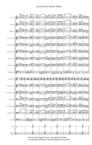 &
&
&
&
&
&
&
&
&
&
&
&
?
?
?
?
÷
÷
b
b
##
#
#
#
##
#
##
#
#
b
b
#
#
Flautim
Flauta
Requinta
1º Clarinete Bb
2º Clarinete Bb
3º Clarinete Bb
Sax Alto Eb
Sax Tenor Bb
Sax Barítono
Trompas Eb
1º Trompete Bb
2º,3º Trompete Bb
1º Trombone
2º, 3º Trombone
Bombardino Bb
Tuba Bb
Tarol
Bombo
pratos
51
œ œ œ œ
œ œ œ œ
œ œ œ œ
œ œ œ œ
œ œ œ œ
œ œ œ œ
œ œ œ œ
œ œ œ œ
˙
‰
j
œœœ
‰
j
œœœ
œ œ œ œ
œ
œ
œ œ œ
œ œ œ œ
œ œ œ œ
˙
˙
œ#
.œ œ
œ#
.œ œ
œ#
.œ œ
œ#
.œ œ
œ# .œ œ
œ# .œ œ
œ#
.œ œ
œ#
.œ œ
.œ œ# œ# œ
‰
j
œœœ# ‰
j
œœœ
œ#
.œ œ
œ# .œ œ
œ# .œ œ
œ# .œ œ
œ .œ œ
.œ œ# œ# œ
«
2
«
2
œ .œ œ
œ .œ œ
œ .œ œ
œ .œ œ
œ .œ œ
œ .œ œ
œ .œ œ
œ .œ œ
˙
‰
j
œœœ# ‰
j
œœœ
œ .œ œ
œ .œ œ
œ .œ œ
œ .œ œ
œ .œ œ
˙
˙
˙
˙
˙
˙
˙
˙
˙
.œ œ œ œ
‰
j
œœœ
‰
j
œœœ
˙
˙
˙
˙
˙
.œ œ œ œ
«
2
«
2
œ œ œ œ
œ œ œ œ
œ œ œ œ
œ œ œ œ
œ
œ œ œ
œ
œ œ œ
œ œ œ œ
œ œ œ œ
j
œ ‰ Œ
‰
j
œœœ
‰
j
œœœ
œ œ œ œ
œ
œ œ œ
œ
œ œ œ
œ
œ œ œ
œ œ œ œ
J
œ
‰ Œ
.œ œ œ
.œ œ œ
.œ œ œ
.œ œ œ
.œ œ œ
.œ œ œ
.œ œ œ
.œ œ œ
.œ œ œ œ
‰
j
œœœ
‰
j
œœœ
.œ œ œ
.œ œ œ
.œ œ œ
.œ œ œ
.œ œ œ
.œ œ œ œ
«
2
«
2
œ œ# œ œ
œ œ# œ œ
œ œ# œ œ
œ œ# œ œ
œ œ œ œ
œ œ œ œ
œ
œ œ œ
œ œ# œ œ
œ œ#
‰
j
œœœ
# ‰
j
œœœ
œ œ# œ œ
œ œœ œœ œœ
œ œ# œ œ
œ œœ œœ œœ
œ œ# œ œ
œ œ#
˙
˙
˙
˙
˙
˙
˙
.œ
J
œ
.œ œ œ œ
‰
j
œœœ ‰
j
œœœ
˙
˙˙
˙
˙˙
.œ
J
œ
.œ œ œ œ
«
2
«
2
œ
.œ œ
œ
.œ œ
œ
.œ œ
œ .œ œ
œ
.œ œ
œ
.œ œ
œ .œ œ
œ .œ œ
œ
œ
‰
j
œœœ ‰
j
œœœ
œ .œ œ
œœ .œ œ
œ
.œ œ
œœ .œ œ
œ .œ œ
œ
œ
œ
œ œ œ
3
œ
œ œ œ3
œ
œ œ œ3
œ œ œ œ
3
œ œ œ œ3
œ œ œ œ
3
œ œ œ œ
3
œ œ œ œ3
œ
œ
‰
j
œœœ
‰
j
œœœ
œ œ œ œ3
œ
œ œ œ
3
œ
œ œ œ3
œ
œ œ œ3
œ œ œ œ3
œ œ
«
2
«
2
œ œ œ œ
œ œ œ œ
œ œ œ œ
œ œ œ œ
œ œ œ œ
œ œ œ œ
œ œ œ œ
œ œ œ œ
œ œ
‰
j
œœœ# ‰
j
œœœ
œ œ œ œ
œ œ œ œ
œ œ œ œ
œ œ œ œ
œ œ œ œ
œ
œ
SAUDADE DE MINHA TERRA
Governo do Estado do Ceará - Secretaria da Cultura
Coordenação de Música - Partitura Editada em Jul./2007
 