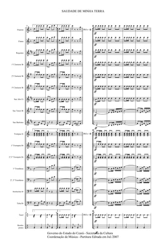 &
&
&
&
&
&
&
&
&
&
&
&
?
?
?
?
÷
÷
b
b
##
#
#
#
##
#
##
#
#
b
b
#
#
..
..
..
..
..
..
..
..
..
..
..
..
..
..
..
..
..
..
..
..
..
..
..
..
..
..
..
..
..
..
..
..
..
..
..
..
Flautim
Flauta
Requinta
1º Clarinete Bb
2º Clarinete Bb
3º Clarinete Bb
Sax Alto Eb
Sax Tenor Bb
Sax Barítono
Trompas Eb
1º Trompete Bb
2º,3º Trompete Bb
1º Trombone
2º, 3º Trombone
Bombardino Bb
Tuba Bb
Tarol
Bombo
pratos
62 1.
œ
œ œ œ œ
œ
œ œ œ œ
œ
œ œ œ œ
œ
œ œ œ œ
œ
œ œ œ œ
œ
œ œ œ œ
œ œ œ œ œ
œ
œ œ œ œ
.œ œ œ œ
1.
œœœ
œœœ
œœœ
œœœ
œœœ
œ
œ œ œ œ
œ
œœ œœ œœ œœ
˙
˙
œ œ œ œ œ
.œ œ
œ œ
1.
œ
æ
œ
æ
¿œ ¿œ
œ œ œ œ
œ œ œ œ
œ œ œ œ
œ
œ œ œ
œ œ œ œ
œ œ œ œ
œ œ œ œ
œ œ œ œ
j
œ
‰ Œ
j
œœœ
‰ Œ
œ œ œ œ
œœ œ œ œ
œ
œ œ œ
œ
œ œ œ
J
œ
‰ Œ
J
œ ‰ Œ
J
œ ‰ œ
æ
j
¿œ ‰ ¿œ
2.
œ
œ œ œ œ
œ
œ œ œ œ
œ
œ œ œ œ
œ
œ œ œ œ
œ
œ œ œ œ
œ
œ œ œ œ
œ œ œ œ œ
œ
œ œ œ œ
.œ œ œ œ
2.
œœœ
œœœ
œœœ
œœœ
œœœ
œ
œ œ œ œ
œ
œœ œœ œœ œœ
˙
˙
œ œ œ œ œ
.œ œ
œ œ
2.
œ œ œ œ œ
¿œ ¿œ
D.S. e ﬁJ
œ
‰ ‰ J
œ
J
œ
‰ ‰ J
œ
J
œ
‰ ‰ J
œ
J
œ
‰ ‰ J
œ
J
œ ‰ ‰
J
œ
J
œ ‰ ‰
J
œ
J
œ ‰ ‰ J
œ
J
œ ‰ ‰
J
œ
œ
œ œ# œ
D.S. e ﬁ
j
œœœ
‰ Œ
J
œ ‰ ‰
J
œ
j
œœ ‰ ‰
J
œ
œ
œ œ# œ
œ
œ œ# œ
œ œ œ# œ
œ
œ œ# œ
D.S. e ﬁJ
œ .œ
æ
j
¿œ ‰
j
¿œ ‰
ﬁ œ
ƒ
œ œ œ œ
œ
ƒ
œ œ œ œ
œ
ƒ
œ œ œ œ
œ
ƒ
œ œ œ œ
œ
ƒ
œ œ œ œ
œ
ƒ
œ œ œ œ
œ
ƒ
œ œ œ œ
˙
ƒ
˙
ƒ
ﬁ
œœœ
ƒ
œœœ
œœœ
œœœ
œœœ
œ
ƒ
œ œ œ œ
œ
ƒ
œœ œœ œœ œœ
˙
ƒ
˙
ƒ
˙
ƒ
˙
ƒ
ﬁ
œ œ œ œ œ
˙˙
ƒ
ƒ
œ œ œ œ
œ œ œ œ
œ œ œ œ
œ œ œ œ
œ œ œ œ
œ œ œ œ
œ œ œ œ
œ œ œ œ œ œ œ
œ œ œ œ œ œ œ
œœœ
œœœ
œœœ
œœœ
œ œ œ œ
œœ œœ œœ œœ
œ œ œ œ œ œ œ
œ œ œ œ œ œ œ
œ œ œ œ œ œ œ
œ œ œ œ œ œ œ
œ œ œ œ
¿œ ¿œ
œ œ œ œ œ
œ œ œ œ œ
œ œ œ œ œ
œ œ œ œ œ
œ œ œ œ œ
œ œ œ œ œ
œ œ œ œ œ
˙
˙
œœœ
œœœ
œœœ
œœœ
œœœ
œ œ œ œ œ
œœ œœ œœ œœ œœ
˙
˙
˙
˙
œ œ œ œ œ
˙˙
œ œ œ œ
œ œ œ œ
œ œ œ œ
œ œ œ œ
œ œ œ œ
œ œ œ œ
œ œ œ œ
œ
œ œ œ
œ œ œ
œ
œ œ œ
œ œ œ
œœœ
œœœ
œœœ
œœœ
œ œ œ œ
œœ œœ œœ œœ
œ
œ œ œ
œ œ œ
œ
œ œ œ
œ œ œ
œ
œ œ œ
œ œ œ
œ
œ œ œ
œ œ œ
œ œ œ œ
¿œ ¿œ
SAUDADE DE MINHA TERRA
Governo do Estado do Ceará - Secretaria da Cultura
Coordenação de Música - Partitura Editada em Jul./2007
 