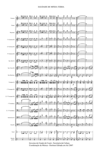 &
&
&
&
&
&
&
&
&
&
&
&
?
?
?
?
÷
÷
b
b
##
#
#
#
##
#
##
#
#
b
b
#
#
..
..
..
..
..
..
..
..
..
..
..
..
..
..
..
..
..
..
..
..
..
..
..
..
..
..
..
..
..
..
..
..
..
..
..
..
Flautim
Flauta
Requinta
1º Clarinete Bb
2º Clarinete Bb
3º Clarinete Bb
Sax Alto Eb
Sax Tenor Bb
Sax Barítono
Trompas Eb
1º Trompete Bb
2º,3º Trompete Bb
1º Trombone
2º, 3º Trombone
Bombardino Bb
Tuba Bb
Tarol
Bombo
pratos
79 œ# œ œ œ œ
œ# œ œ œ œ
œ# œ œ œ œ
œ œ œ œ œ
œ# œ œ œ œ
œ# œ œ œ œ
œ œ œ œ œ
˙
˙
œœœ# œœœ œœœ œœœ œœœ
œ# œ œ œ œ
œœ œœ œœ œœ œœ
˙
˙
˙
˙
œ œ œ œ œ
˙˙
œ# œ œ œ
œ# œ œ œ
œ# œ œ œ
œ œ œ œ
œ# œ œ œ
œ# œ œ œ
œ œ œ œ
œ
œ œ œ
œ œ œ
œ
œ œ œ
œ œ œ
œœœ# œœœ œœœ œœœ
œ# œ œ œ
œœ œœ œœ œœ
œ
œ œ œ
œ œ œ
œ
œ œ œ
œ œ œ
œ
œ œ œ
œ œ œ
œ
œ œ œ
œ œ œ
œ œ œ œ
¿œ ¿œ
œ# œ œ œ œ
œ# œ œ œ œ
œ# œ œ œ œ
‰
œ>
J
œ>
‰ œ#>
J
œ>
‰ œ#>
J
œ>
‰ œ>
J
œ>
J
œ
> œ>
J
œ#>
j
œ>
œ> j
œ#
>
œœœ# œœœ œœœ œœœ œœœ
‰ œ#>
J
œ>
‰ œœ>
j
œœ>
J
œ> œ>
J
œ#>
J
œ> œ>
J
œ#>
J
œ> œ>
J
œ#>
J
œ> œ>
J
œ#>
J
œ> œ
æ
>
J
œ>
¿œ ¿œ
œ# œ œ œ
œ# œ œ œ
œ# œ œ œ
J
œ œ>
J
œ>
J
œ œ#>
J
œ>
J
œ œ#>
J
œ>
J
œ œ>
J
œ>
J
œ
> œ>
J
œ
>
j
œ>
œ
>
j
œ>
œœœ# œœœ œœœ œœœ
J
œ œ#>
J
œ>
j
œœ œœ>
j
œœ>
J
œ> œ>
J
œ>
J
œ> œ>
J
œ>
J
œ> œ>
J
œ>
J
œ> œ>
J
œ>
J
œ> œ
æ
>
J
œ>
¿œ ¿œ
J
œ
‰ Œ
J
œ
‰ Œ
J
œ
‰ Œ
J
œ
‰ Œ
J
œ ‰ Œ
J
œ ‰ Œ
J
œ ‰ Œ
J
œ ‰ Œ
j
œ
‰ Œ
j
œœœ
‰ Œ
J
œ ‰ Œ
j
œœ ‰ Œ
J
œ
‰ Œ
J
œ
œ ‰ Œ
J
œ
‰ Œ
J
œ ‰ Œ
J
œ ‰ Œ
j
¿œ ‰ Œ
J
œ
‰ J
œ
‰
J
œ
‰ J
œ
‰
J
œ
‰ J
œ
‰
J
œ
‰ J
œ
‰
J
œ ‰ J
œ ‰
J
œ ‰ J
œ ‰
J
œ
‰ J
œ ‰
œ. œ.
œ.
œ.
œ. œ.
3 3
j
œ ‰ j
œ
‰
j
œœœ
‰
j
œœœ
‰
J
œ ‰ J
œ ‰
j
œœ ‰
j
œœ ‰
œ. œ.
œ.
œ. œ.
œ.
3
3
J
œ
‰ J
œ ‰
œ. œ.
œ.
œ. œ.
œ.
3
3
J
œ
‰ J
œ ‰
J
œ ‰
J
œ ‰
j
¿œ ‰
j
¿œ ‰
f
J
œ
‰ Œ
J
œ
‰ Œ
J
œ
‰ Œ
J
œ
‰ Œ
J
œ ‰ Œ
J
œ ‰ Œ
J
œ ‰ Œ
j
œ
‰ .œ
>
œ
j
œ
‰ Œ
j
œœœ
‰ Œ
J
œ ‰ .œ
>
œ
j
œœ ‰ .œ
>
œ
J
œ ‰
.œ>
œ
J
œ ‰ Œ
J
œ ‰
.œ>
œ
J
œ ‰ Œ
J
œ ‰ œ>
æ
j
¿œ ‰ ¿œ>
f
f
f
f
f
˙
˙
˙
˙
˙
˙
˙
j
œ
‰ j
œ.
‰
j
œ
‰ j
œ.
‰
‰
j
œœœ
‰
j
œœœ
j
œ
‰ j
œ.
‰
j
œ
‰ j
œ.
‰
J
œ ‰ J
œ.
‰
‰ J
œœ ‰ J
œœ
J
œ ‰ J
œ.
‰
J
œ ‰ J
œ.
‰
œ œœ œ œ
j
¿œ ‰ ¿œ
˙
˙
˙
˙
˙
˙
˙
J
œ. ‰ .œ> œ
j
œ.
‰ j
œ
‰
‰
j
œœœ
‰
j
œœœ
J
œ. ‰ .œ> œ
J
œ. ‰ .œ> œ
J
œ.
‰
.œ> œ
‰ J
œœ ‰ J
œœ
J
œ.
‰
.œ> œ
J
œ.
‰ J
œ ‰
œ œ œ
æ
j
¿œ ‰ ¿œ
SAUDADE DE MINHA TERRA
Governo do Estado do Ceará - Secretaria da Cultura
Coordenação de Música - Partitura Editada em Jul./2007
 