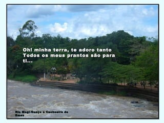 Oh! minha terra, te adoro tantoOh! minha terra, te adoro tanto
Todos os meus prantos são paraTodos os meus prantos são para
ti...ti...
Rio Mogi-Guaçu e Cachoeira deRio Mogi-Guaçu e Cachoeira de
EmasEmas
 