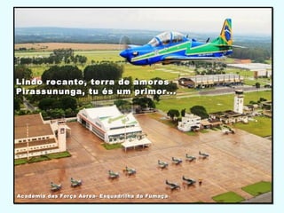 Lindo recanto, terra de amoresLindo recanto, terra de amores
Pirassununga, tu és um primor...Pirassununga, tu és um primor...
Academia das Força Aérea- Esquadrilha da FumaçaAcademia das Força Aérea- Esquadrilha da Fumaça
 
