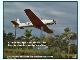 Pirassununga torrão floridoPirassununga torrão florido
Berço querido onde eu nasci....Berço querido onde eu nasci....
Praça rotatória da Avenida Seis de Agosto com AvenidaPraça rotatória da Avenida Seis de Agosto com Avenida
Juca CostaJuca Costa
 