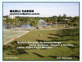 MARLI CARONMARLI CARON
(marlicaron@yahoo.com.br(marlicaron@yahoo.com.br ))
Música: Saudade de PirassunungaMúsica: Saudade de Pirassununga
Chico Matheus, Nenete e DorinhoChico Matheus, Nenete e Dorinho
Letra: Pedro Paulo MarianoLetra: Pedro Paulo Mariano
Clic Para sairClic Para sairLago MunicipalLago Municipal
 