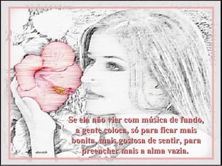 Se ela não vier com música de fundo,
  a gente coloca, só para ficar mais
 bonita, mais gostosa de sentir, para
    preencher mais a alma vazia.
 
