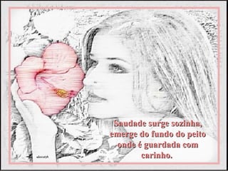 Saudade surge sozinha,
emerge do fundo do peito
  onde é guardada com
        carinho.
 