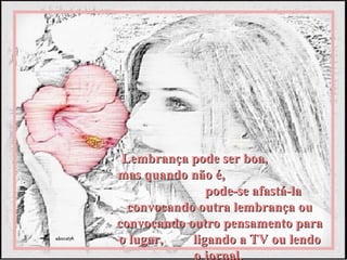 Lembrança pode ser boa,
mas quando não é,
               pode-se afastá-la
  convocando outra lembrança ou
convocando outro pensamento para
o lugar,    ligando a TV ou lendo
            o jornal.
 