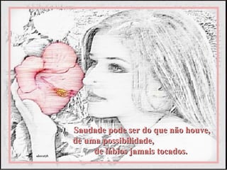 Saudade pode ser do que não houve,
de uma possibilidade,
     de lábios jamais tocados.
 