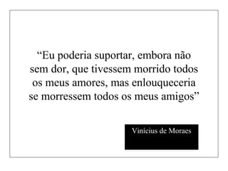 “Eu poderia suportar, embora não
sem dor, que tivessem morrido todos
os meus amores, mas enlouqueceria
se morressem todos os meus amigos”
Vinícius de Moraes
 