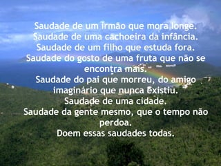 Saudade de um irmão que mora longe. Saudade de uma cachoeira da infância. Saudade de um filho que estuda fora. Saudade do gosto de uma fruta que não se encontra mais. Saudade do pai que morreu, do amigo imaginário que nunca existiu. Saudade de uma cidade. Saudade da gente mesmo, que o tempo não perdoa. Doem essas saudades todas. 