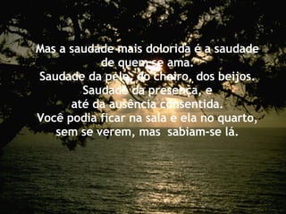 Mas a saudade mais dolorida é a saudade de quem se ama. Saudade da pele, do cheiro, dos beijos. Saudade da presença, e até da ausência consentida. Você podia ficar na sala e ela no quarto, sem se verem, mas  sabiam-se lá. 
