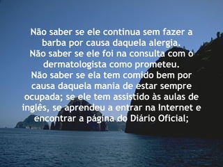 Não saber se ele continua sem fazer a barba por causa daquela alergia. Não saber se ele foi na consulta com o dermatologista como prometeu. Não saber se ela tem comido bem por causa daquela mania de estar sempre ocupada; se ele tem assistido às aulas de inglês, se aprendeu a entrar na Internet e encontrar a página do Diário Oficial; 