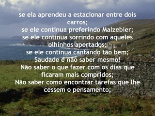 se ela aprendeu a estacionar entre dois carros; se ele continua preferindo Malzebier; se ele continua sorrindo com aqueles olhinhos apertados; se ele continua cantando tão bem; Saudade é não saber mesmo! Não saber o que fazer com os dias que ficaram mais compridos; Não saber como encontrar tarefas que lhe cessem o pensamento; 