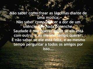 Não saber como frear as lágrimas diante de uma música; Não saber como vencer a dor de um silêncio que nada preenche. Saudade é não querer saber se ela está com outro, e ao mesmo tempo querer. É não saber se ele está feliz, e ao mesmo tempo perguntar a todos os amigos por isso... 