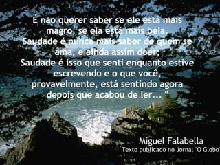 É não querer saber se ele está mais magro, se ela está mais bela. Saudade é nunca mais saber de quem se ama, e ainda assim doer; Saudade é isso que senti enquanto estive escrevendo e o que você, provavelmente, está sentindo agora depois que acabou de ler... " Miguel Falabella Texto publicado no Jornal "O Globo" 
