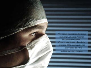 Vivenciei os dramas dos meus pacientes, crianças vítimas inocentes do câncer.  Com  o nascimento da minha primeira filha, comecei a me acovardar ao ver o sofrimento das crianças . 
