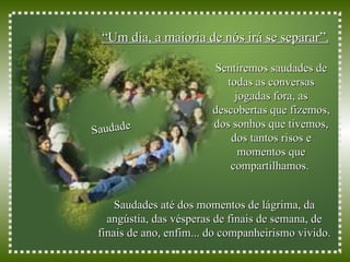 “ Um dia, a maioria de nós irá se separar”.   Saudade Sentiremos saudades de todas as conversas jogadas fora, as descobertas que fizemos, dos sonhos que tivemos, dos tantos risos e momentos que compartilhamos.   Saudades até dos momentos de lágrima, da angústia, das vésperas de finais de semana, de finais de ano, enfim... do companheirismo vivido. 