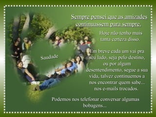 Sempre pensei que as amizades continuassem para sempre.   Saudade Hoje não tenho mais tanta certeza disso.  Podemos nos telefonar conversar algumas bobagens...  Em breve cada um vai pra seu lado, seja pelo destino, ou por algum desentendimento, segue a sua vida, talvez continuemos a nos encontrar quem sabe... nos e-mails trocados.   
