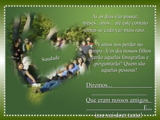Aí os dias vão passar, meses...anos... até este contato tornar-se cada vez mais raro.   Saudade Diremos...  Que eram nossos amigos.  E... isso vai doer tanto!   Vamos nos perder no tempo...Um dia nossos filhos verão aquelas fotografias e perguntarão? Quem são aquelas pessoas?  