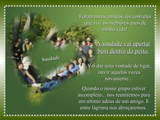 Foram meus amigos, foi com eles que vivi os melhores anos de minha vida!  Saudade Vai dar uma vontade de ligar, ouvir aquelas vozes novamente...  A saudade vai apertar bem dentro do peito. Quando o nosso grupo estiver incompleto... nos reuniremos para um ultimo adeus de um amigo. E entre lágrima nos abraçaremos.  